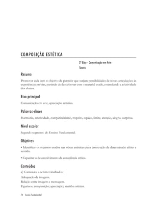 COMPOSIÇÃO ESTÉTICA
                                                2º Eixo - Comunicação em Arte
                                                Teatro

Resumo
Promover aula com o objetivo de permitir que surjam possibilidades de novas articulações às
experiências prévias, partindo de descobertas com o material usado, estimulando a criatividade
dos alunos.

Eixo principal
Comunicação em arte, apreciação artística.

Palavras-chave
Harmonia, criatividade, companheirismo, respeito, espaço, limite, atenção, alegria, surpresa.

Nível escolar
Segundo segmento do Ensino Fundamental.

Objetivos
• Identiﬁcar os recursos usados nas obras artísticas para construção de determinado efeito e
sentido.

• Capacitar o desenvolvimento da consciência crítica.

Conteúdos
a) Conteúdos a serem trabalhados:
Adequação de imagens.
Relação entre imagem e mensagem.
Figurinos; composição; apreciação; sentido estético.

74 Ensino Fundamental
 