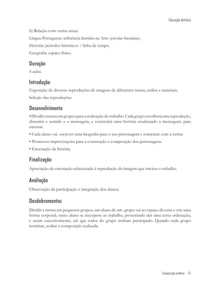 Educação Artística

b) Relação com outras áreas:
Língua Portuguesa: inﬂuência literária na Arte (escolas literárias).
História: períodos históricos / linha de tempo.
Geograﬁa: espaço físico.

Duração
4 aulas.

Introdução
Exposição de diversas reproduções de imagens de diferentes temas, estilos e materiais.
Seleção das reproduções.

Desenvolvimento
• Dividir a turma em grupos para a realização do trabalho. Cada grupo escolherá uma reprodução,
discutirá o sentido e a mensagem, e construirá uma história atualizando a mensagem, para
encenar.
• Cada aluno vai escrever uma biograﬁa para o seu personagem e comentar com a turma
• Promover improvisações para a construção e composição dos personagens.
• Encenação da história.

Finalização
Apreciação da encenação relacionada à reprodução da imagem que iniciou o trabalho.

Avaliação
Observação da participação e integração dos alunos.

Desdobramentos
Dividir a turma em pequenos grupos, um aluno de um grupo vai ao espaço da cena e cria uma
forma corporal; outro aluno se incorpora ao trabalho, procurando dar uma certa ordenação,
e assim sucessivamente, até que todos do grupo tenham participado. Quando cada grupo
terminar, avaliar a composição realizada.




                                                                              Composição estética 75
 