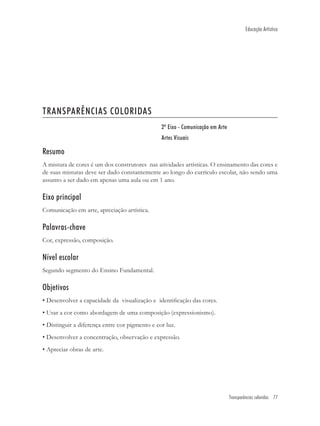 Educação Artística




TRANSPARÊNCIAS COLORIDAS
                                                2º Eixo - Comunicação em Arte
                                                Artes Visuais

Resumo
A mistura de cores é um dos construtores nas atividades artísticas. O ensinamento das cores e
de suas misturas deve ser dado constantemente ao longo do currículo escolar, não sendo uma
assunto a ser dado em apenas uma aula ou em 1 ano.

Eixo principal
Comunicação em arte, apreciação artística.

Palavras-chave
Cor, expressão, composição.

Nível escolar
Segundo segmento do Ensino Fundamental.

Objetivos
• Desenvolver a capacidade da visualização e identiﬁcação das cores.
• Usar a cor como abordagem de uma composição (expressionismo).
• Distinguir a diferença entre cor pigmento e cor luz.
• Desenvolver a concentração, observação e expressão.
• Apreciar obras de arte.




                                                                                Transparências coloridas 77
 