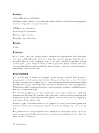 Conteúdos
a) Conteúdos a serem trabalhados:
Observação através do olhar; cores primárias; cores secundárias; diferença entre cor pigmento
e cor luz; composição visual; expressionismo.

b) Relação com outras áreas:
Ciências: cor luz, pontilhismo.
História: Expressionismo.
Português: criação de roteiro.

Duração
8 aulas

Introdução
• 1ª e 2ª aulas: Dobrar uma folha de papel ao meio pelo seu comprimento e abri-la formando
um vinco na folha. Depositar na dobra as tintas nas três cores primárias (amarelo, azul e
vermelho). Dobrar a folha novamente, agora já com tinta, e espalhá-las fazendo a mistura
das três cores. Abrir a folha novamente e veriﬁcar quais cores foram formadas com essas
misturas (secundárias, terciárias, tonalidades, quentes, frias etc.) e anotar os nomes dessas cores,
indicando na folha onde elas estão.

Desenvolvimento
• 3ª e 4ª aulas: Cor luz. Cortar tiras de papel celofane nas cores primárias da luz (magenta,
cian, amarelo) e colocá-las em um retroprojetor dobradas. Veriﬁcar como as cores dos papéis
formam outras cores ao se superporem. As cores formadas serão diferentes das conseguidas
nas tintas, uma vez que estão sendo usadas em um meio diferente, que é a luz do retroprojetor.
Veriﬁcar como são formadas as misturas de cores (secundárias, terciárias, tonalidades, quente,
frias etc.) e anotar esses dados.
• 5ª e 6ª aulas: Comparação dos meios: comparar os dois exercícios anteriores e abrir uma
discussão das diferenças, das misturas, como são feitas, e qual o resultado ﬁnal para uma
composição artística. Fazer observações entre pintura, cartazes, objetos (uso de cor pigmento)
e de imagens da televisão (cor luz).
• Formar grupos de até cinco alunos e cada grupo deverá elaborar uma história, pensar nos
materiais a serem usados, a música de fundo (se houver) cujo principal eixo será o uso da
cor.
• As propostas serão elaboradas para o uso do retroprojetor; sendo assim, deverão ser usados
papéis transparentes coloridos, canetas de tinta permanente, canetas hidrocor, tinta solúvel em
água, um pirex com água etc.


78 Ensino Fundamental
 