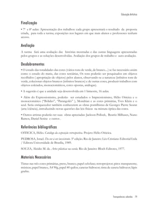 Educação Artística


Finalização
• 7ª e 8ª aulas: Apresentação dos trabalhos: cada grupo apresentará o resultado da proposta
criada, para toda a turma; exposições nos lugares em que mais alunos e professores tenham
acesso.

Avaliação
A turma fará uma avaliação das histórias mostradas e das outras linguagens apresentadas
pelos grupos e as soluções desenvolvidas. Avaliação dos grupos de trabalho e auto-avaliação.

Desdobramentos
• O estudo das tonalidades das cores (vários tons de verde, de branco....) se faz necessário assim
como o estudo do matiz, das cores terciárias, Os tons poderão ser pesquisados em objetos
recolhidos ( apropriação de objetos) pelos alunos, observando-se a natureza (inﬁnitos tons de
verde, colecionar objetos brancos (inﬁnitos brancos) e de outras cores, produzir trabalhos com
objetos coletados, monocromáticos, cores opostas, análogas).
• A sugestão é que a unidade seja desenvolvida em 1 bimestre, 16 aulas.
• Além do Expressionismo, poderão ser estudados o Impressionismo, Hélio Oiticica e o
monocromático (“Bólides”, “Parangolés” ), Mondrian e as cores primárias, Yves Klein e o
azul. Seria enriquecedor também conhecerem as obras pontilhistas de Georges Pierre Seurat
(arte/ciência), introduzindo novas questões das leis físicas na mistura óptica das cores.
• Outros artistas poderão ter suas obras apreciadas: Jackson Pollock, Beatriz Milhases, Nuno
Ramos, Daniel Senise e outros .

Referências bibliográficas
OITICICA, Hélio. Catálogo da exposição retrospectiva. Projeto Hélio Oiticica.
PEDROSA, Israel. Da cor à cor inexistente. 5ª edição. Rio de Janeiro: Léo Cristiano Editorial Ltda
/ Editora Universidade de Brasília, 1989.
SOUZA, Alcidio M. de. Artes plásticas na escola. Rio de Janeiro: Bloch Editores, 1977.

Materiais Necessários
Tintas nas três cores primárias, preto, branco; papel celofane; retroprojetor; pirex transparente;
músicas; papel branco, A4 90g, papel 40 quilos; canetas hidrocor; tinta de caneta hidrocor; lápis
graﬁte.




                                                                                Transparências coloridas 79
 