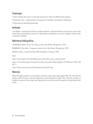 Finalização
• Apresentação das cenas a partir das imagens de obras escolhidas pelos grupos.
• Seminário com a apresentação dos grupos de trabalho e produções individuais.
• Exposição do material produzido.

Avaliação
A avaliação acontecerá de forma contínua durante o desenvolvimento do processo através de
observação, participação, interesse e dinamismo, concluindo com uma avaliação escrita sobre
o assunto estudado.

Referências bibliográficas
ALMEIDA, Paulo. M. de. De Anita ao museu. São Paulo: Perspectiva, 1976.
BARBOSA, Ana Mae. A imagem no ensino da arte. São Paulo: Perspectiva, 1991.
ZILIO, Carlos. A querela do Brasil. Rio de Janeiro: Funarte, 1982.

Sites:
http://www.usp.br/fau/disciplinas_pos/auh_5851_arte_e_industria.doc
http://www.cultura.gov.br/noticias/noticias_do_minc/index.php?p=13317&more=1&c=1&
pb=1
http://www.vitruvius.com.br/documento/ferraz01.asp

Materiais
Papel 40 quilos, guache cores, pincéis, cotonetes, potes para água, papel 90g. A4, cola branca,
goivas, colher de pau, tinta de impressão, tintas alternativas, papel ﬁno, solvente, estopa ou
retalhos de panos velhos, lápis cera, lápis preto, borracha, tesoura, imagens de reproduções das
obras.




82 Ensino Fundamental
 