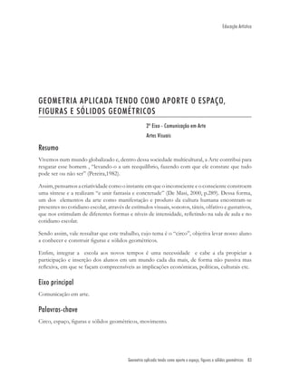 Educação Artística




GEOMETRIA APLICADA TENDO COMO APORTE O ESPAÇO,
FIGURAS E SÓLIDOS GEOMÉTRICOS
                                                     2º Eixo - Comunicação em Arte
                                                     Artes Visuais

Resumo
Vivemos num mundo globalizado e, dentro dessa sociedade multicultural, a Arte contribui para
resgatar esse homem , “levando-o a um reequilíbrio, fazendo com que ele constate que tudo
pode ser ou não ser” (Pereira,1982).

Assim, pensamos a criatividade como o instante em que o inconsciente e o consciente constroem
uma síntese e a realizam “e unir fantasia e concretude” (De Masi, 2000, p.289). Dessa forma,
um dos elementos da arte como manifestação e produto da cultura humana encontram-se
presentes no cotidiano escolar, através de estímulos visuais, sonoros, táteis, olfativo e gustativos,
que nos estimulam de diferentes formas e níveis de intensidade, reﬂetindo na sala de aula e no
cotidiano escolar.

Sendo assim, vale ressaltar que este trabalho, cujo tema é o “circo”, objetiva levar nosso aluno
a conhecer e construir ﬁguras e sólidos geométricos.

Enﬁm, integrar a escola aos novos tempos é uma necessidade e cabe a ela propiciar a
participação e inserção dos alunos em um mundo cada dia mais, de forma não passiva mas
reﬂexiva, em que se façam compreensíveis as implicações econômicas, políticas, culturais etc.

Eixo principal
Comunicação em arte.

Palavras-chave
Circo, espaço, ﬁguras e sólidos geométricos, movimento.




                                          Geometria aplicada tendo como aporte o espaço, figuras e sólidos geométricos 83
 
