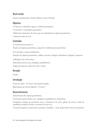 Nível escolar
Ensino Fundamental e Ensino Médio e Curso Normal.

Objetivos
• Conhecer e identiﬁcar ﬁguras e sólidos geométricos.
• Construir o vocabulário geométrico.
• Relacionar elementos do circo que são semelhantes às ﬁguras geométricas.
• Apreciar obras de arte.

Conteúdos
a) Conhecimentos prévios:
Noções de ﬁguras geométricas, espaço bi e tridimensional, proﬁssões.

b) Conteúdos a serem trabalhados:
Traçado das ﬁguras geométricas, sólidos, recortes, colagem, dobraduras (origami), maquetes.

c) Relação com outras áreas:
Matemática: ponto, reta, triângulos, quadriláteros.
Língua portuguesa: expressão oral e escrita.

Duração
8 aulas

Introdução
Cenas do ﬁlme “O Circo” de Charles Chaplin.
Reprodução da obra de Djanira “O circo”.

Desenvolvimento
Apresentação das ﬁguras geométricas.
Construção (ponto, linha, reta, triângulos, quadriláteros), dobraduras.
Estabelecer relação da geometria com os elementos do circo: globo da morte, corda do
equilibrista, trapézio, forma e estrutura do circo etc.
Construir maquetes a partir dos conteúdos estudados – cada grupo desenvolverá um projeto.




84 Ensino Fundamental e Ensino Médio e Curso Normal
 