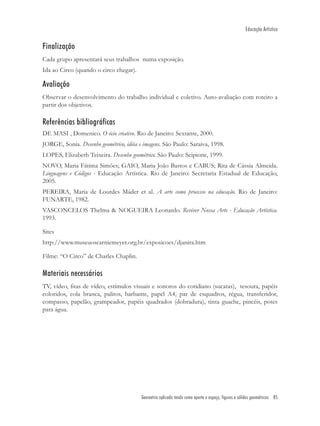 Educação Artística


Finalização
Cada grupo apresentará seus trabalhos numa exposição.
Ida ao Circo (quando o circo chegar).

Avaliação
Observar o desenvolvimento do trabalho individual e coletivo. Auto-avaliação com roteiro a
partir dos objetivos.

Referências bibliográficas
DE MASI , Domenico. O ócio criativo. Rio de Janeiro: Sextante, 2000.
JORGE, Sonia. Desenho geométrico, idéia e imagens. São Paulo: Saraiva, 1998.
LOPES, Elizabeth Teixeira. Desenho geométrico. São Paulo: Scipione, 1999.
NOVO, Maria Fátima Simões; GAIO, Maria João Bastos e CABUS; Rita de Cássia Almeida.
Linguagens e Códigos - Educação Artística. Rio de Janeiro: Secretaria Estadual de Educação,
2005.
PEREIRA, Maria de Lourdes Máder et al. A arte como processo na educação. Rio de Janeiro:
FUNARTE, 1982.
VASCONCELOS Thelma & NOGUEIRA Leonardo. Reviver Nossa Arte - Educação Artística.
1993.

Sites
http://www.museuoscarniemeyer.org.br/exposicoes/djanira.htm

Filme: “O Circo” de Charles Chaplin.

Materiais necessários
TV, vídeo, ﬁtas de vídeo, estímulos visuais e sonoros do cotidiano (sucatas), tesoura, papéis
coloridos, cola branca, palitos, barbante, papel A4, par de esquadros, régua, transferidor,
compasso, papelão, grampeador, papéis quadrados (dobradura), tinta guache, pincéis, potes
para água.




                                         Geometria aplicada tendo como aporte o espaço, figuras e sólidos geométricos 85
 