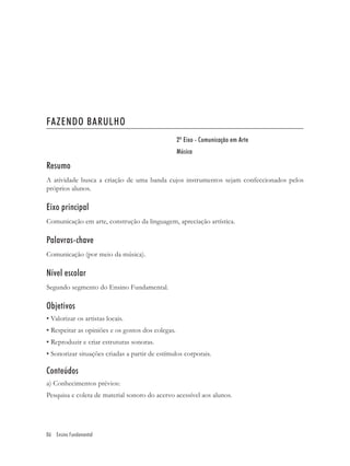 FAZENDO BARULHO
                                                   2º Eixo - Comunicação em Arte
                                                   Música

Resumo
A atividade busca a criação de uma banda cujos instrumentos sejam confeccionados pelos
próprios alunos.

Eixo principal
Comunicação em arte, construção da linguagem, apreciação artística.

Palavras-chave
Comunicação (por meio da música).

Nível escolar
Segundo segmento do Ensino Fundamental.

Objetivos
• Valorizar os artistas locais.
• Respeitar as opiniões e os gostos dos colegas.
• Reproduzir e criar estruturas sonoras.
• Sonorizar situações criadas a partir de estímulos corporais.

Conteúdos
a) Conhecimentos prévios:
Pesquisa e coleta de material sonoro do acervo acessível aos alunos.




86 Ensino Fundamental
 