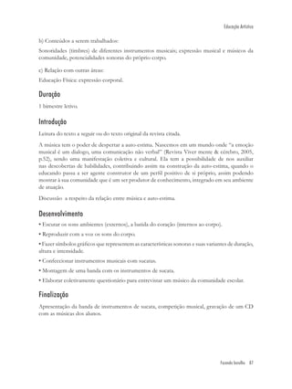Educação Artística

b) Conteúdos a serem trabalhados:
Sonoridades (timbres) de diferentes instrumentos musicais; expressão musical e músicos da
comunidade, potencialidades sonoras do próprio corpo.

c) Relação com outras áreas:
Educação Física: expressão corporal.

Duração
1 bimestre letivo.

Introdução
Leitura do texto a seguir ou do texto original da revista citada.
A música tem o poder de despertar a auto-estima. Nascemos em um mundo onde “a emoção
musical é um dialogo, uma comunicação não verbal” (Revista Viver mente & cérebro, 2005,
p.52), sendo uma manifestação coletiva e cultural. Ela tem a possibilidade de nos auxiliar
nas descobertas de habilidades, contribuindo assim na construção da auto-estima, quando o
educando passa a ser agente construtor de um perﬁl positivo de si próprio, assim podendo
mostrar à sua comunidade que é um ser produtor de conhecimento, integrado em seu ambiente
de atuação.
Discussão a respeito da relação entre música e auto-estima.

Desenvolvimento
• Escutar os sons ambientes (externos), a batida do coração (internos ao corpo).
• Reproduzir com a voz os sons do corpo.
• Fazer símbolos gráﬁcos que representem as características sonoras e suas variantes de duração,
altura e intensidade.
• Confeccionar instrumentos musicais com sucatas.
• Montagem de uma banda com os instrumentos de sucata.
• Elaborar coletivamente questionário para entrevistar um músico da comunidade escolar.

Finalização
Apresentação da banda de instrumentos de sucata, competição musical, gravação de um CD
com as músicas dos alunos.




                                                                                 Fazendo barulho 87
 