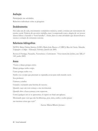 Avaliação
Participação nas atividades.
Relatórios individuais sobre as pesquisas.

Desdobramentos
Em cada sala de aula, encontramos verdadeiros músicos, sendo a música um instrumento de
coesão social. Todavia dá um certo trabalho, mas é compensado com a alegria de ver nossos
alunos felizes e fazendo o “bom barulho”. Assim, deve-se criar atividades que desenvolvam a
escuta e a criação de estruturas sonoras.

Referências bibliográficas
NOVO, Maria Fátima Simões; GAIO, Maria João Bastos e CABUS, Rita de Cássia Almeida.
Linguagens e Códigos - Educação Artística. Janeiro de 2005.

Revista de Psicologia, Psicanálise, Neurociências e Conhecimento - Viver mente & cérebro, ano XII, nº
149, junho 2005.

Anexo
“Canto e danço porque existo.
Danço porque tenho corpo.
Canto porque tenho voz.
Tenho voz e corpo que precisam se expandir, ecoar para todo mundo ouvir.
Sou produtor.
Criatura e criador.
Criando e recriando uma história de sucesso.
Quando ouço um som começo a me movimentar.
Quando abro a boca começo a me expressar.
Como qualquer um ao se apresentar, só espero no ﬁnal: um aplauso.
Mostrando para você que não há diferença, pois, sinto, sonho e tenho prazer
nas mesmas coisas que você.”
                                      Autora: Márcia Ribeiro Joviano




88 Ensino Fundamental
 
