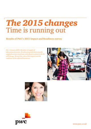 www.pwc.co.uk 
Results of PwC’s 2015 Impact and Readiness survey 
The 2015 changes 
Time is running out 
On 1 January 2015, the place of supply of 
telecommunications, broadcasting and electronically 
supplied services to private individuals located in the EU 
will change. We test the scale of the impact and the 
readiness of the affected businesses. 
 