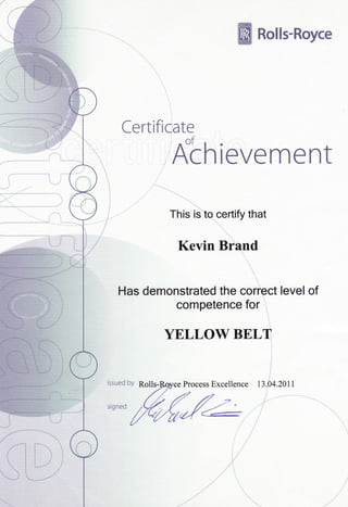 Certificate
This is to certify that
Kevin Bfand
i
Has demonstrated the coriect level of.:
competence for i,l
ffi Rolls-Royce
i,r
-.J
ii-'r .
"r'
YELLOWBELT
issued by Rslls- Process Excellence tl.b+.ZOtt
signed
i
i., ''
;i
i
 
