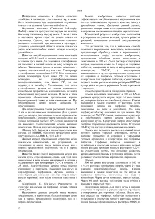 28878
2
Изобретение относится к области сельского
хозяйства, в частности к растениеводству, и может
быть использовано при выращивании одуванчика
кок-сагыз в условиях Алматинской области.
Одуванчик кок-сагыз (Taraxacum kok-saghyz
Rodin) - является продуцентом каучука по качеству
близкому эталонному каучуку гевеи. В связи с этим,
в настоящее время спрос на семена кок-сагыза
увеличился. Однако, при организации семенных
маточных плантаций, при введении в культуру в
условиях Алматинской области посевы кок-сагыза
часто нежизнеспособны, имеют низкую семенную
урожайность.
Известен способ выращивания семян кок-сагыза,
которые за 20-25 дней до посева замачивают в воде
в течение трех часов. Для замочки и стратификации
их засыпают в чистый мешок на одну четверть его
объема. Замоченные семена в мешках помещают в
заранее заготовленный лед или снег. Температура
стратификации должна быть 0-2°С. Если длительное
время температура будет ниже 0°С, то семена
останутся не стратифицированными,
неподготовленными, если выше 2°С, то они
прорастут и погибнут. Установлено, что после
стратификации семена не всегда оказываются
способными прорастать и, следовательно, не всегда
обеспечивают получение всходов. В связи с этим,
проводится обязательная предпосевная аэрация
(проветривание) семян до «наклевывания» их. При
проветривании семян нельзя допускать их
просушивания.
Для проветривания семена рассыпают слоем в 2-
3 см в неотапливаемом помещении. Для лучшего
доступа воздуха рассыпанные семена периодически
перемешивают. Примерно через сутки или двое, как
только небольшая часть (5-10%) семян наклюнется,
их высевают. Подготовленные семена высевают
немедленно. Нельзя допускать перерастания семян.
(Попцов А.В. Биология и прорастание семян кок-
сагыза. Сб. ВНИИК «Биология прорастания семян
каучуконосов», М.,ОНТИ, 1938, с.15)
Данный способ предпосевной обработки семян
кок-сагыза классический, но устаревший, он
трудоемкий и имеет риски потери семян как в
период предпосевной подготовки, так и в период
прорастания.
Известен также способ выращивания семян кок-
сагыза путем стратификации семян. Для этой цели
намоченные в воде семена закладывают в ледник и
выдерживают при температуре 0-2°С в течение 15-
25 дней. Подготовленные семена перед посевом
смешивают с перегноем. Высевают кок-сагыз на
окультуренных торфяниках. Лучшим местом в
севообороте для кок-сагыз является оборот пласта
(после зерновых) или после конопли, канатника и
др.
(Скоропанов С, Кок-сагыз Руководство по
культуре кок-сагыза на торфяных почвах, Минск,
1949, с.18).
Недостатком данного способа также является
трудоемкость и вероятность большой потери семян
как в период предпосевной подготовки, так и в
период прорастания.
Задачей изобретения является создание
эффективного способа семенного выращивания кок-
сагыза, позволяющего улучшить качество, массу и
урожайность семян, обеспечить ранний урожай,
уменьшить потери семян из-за заражения болезнями
и поражения насекомыми и птицами - вредителями.
Технический результат изобретения заключается
в ускоренном получении всходов, лучшем развитии
растений, повышении семенной продуктивности
кок-сагыза.
Это достигается тем, что в заявляемом способе
семенного выращивания кок-сагыза, включающем
предпосевную обработку семян и выращивание с
использованием торфа, согласно изобретению,
предпосевная обработка семян заключается в
замачивании в 100 мл 1-%-го раствора супергумата
натрия, помещении семян по 3 штуки на торфяные
таблетки, замоченные на воде и выдерживании при
температуре 20-25°С, с последующим
высаживанием в грунт, предварительно очищением
от сорняков и накрытым черным агротексом с
отверстиями для торфяных таблеток, осуществления
первого полива рассады водным раствором 0,02%-го
супергумата натрия и укрывании белым агротексом
- парником.
Способ осуществляется следующим образом.
Семена кок-сагыза замачивают в 100 мл 1-%-го
раствора супергумата натрия, через 24 часа семена
не утонувшие (нежизнеспособные) удаляют. Семена
выпавшие в осадок отделяют от раствора. Затем
помещают семена на торфяные таблетки,
замоченные на воде в контейнере. На одну
торфяную таблетку помещают по три семени. При
температуре 20-25°С семена, замоченные в растворе
с супергуматом натрия семена всходят на
следующие сутки. Супергумат натрия стимулирует
энергию прорастания и всхожесть семян. В течение
30-40 суток идет подготовка рассады кок-сагыза.
Прежде как, перенести рассаду в открытый грунт
готовят парник укрытый агротексом, почва в
парнике очищается от сорняков и укрывается
черным агротексом с отверстиями для торфяных
таблеток. Торфяные таблетки помещают в
углубления в отверстиях черного агротекса, первый
полив рассады проводят водным раствором 0,02%-
го супергумата натрия, что позволяет сократить
сроки адаптации рассады к условиям парника. Затем
укрывают участок белым агротексом - парником.
Пример.
500 мг семян кок-сагыза замачивали в 100 мл
1-%-го раствора супергумата натрия, через 24 часа
удалили нежизнеспособные семена. Семена
выпавшие в осадок поместили по три штуки на
торфяные таблетки, замоченные на воде в
контейнере. Через сутки появились первые всходы.
Через 60 дней рассада кок-сагыза была готова к
высадке в открытый грунт.
Подготовили парник. Для этого почву в парнике
очистили от сорняков и укрыли черным агротексом
с отверстиями для торфяных таблеток. После того,
как рассаду на торфяных таблетках поместили в
углубления в отверстиях черного агротекса, первый
полив рассады провели водным раствором 0,02%-го
 