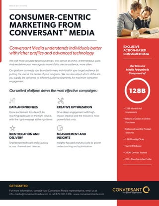 Conversant Media understands individuals better with richer profiles and advanced technology 
We craft more accurate target audiences, one person at a time, at tremendous scale. And we deliver your messages to more of this precise audience, more often. 
Our platform connects your brand with every individual in your target audience by putting the user at the center of your programs. We can also adjust which of the ads you supply are delivered to different audience segments, for maximum consumer engagement. 
Our united platform drives the most effective campaigns: 
CONSUMER-CENTRIC MARKETING FROM CONVERSANTTM MEDIA 
EXCLUSIVE ACTION-BASED CONSUMER DATA 
MEDIA SOLUTIONS 
DATA AND PROFILES 
Grow excitement for a launch by reaching each user on the right device, with the right message at the right time. 
IDENTIFICATION AND DELIVERY 
Unprecedented scale and accuracy across channels and devices. 
CREATIVE OPTIMIZATION 
Drive deep engagement with high- impact creative and the industry’s most powerful ad units. 
MEASUREMENT AND INSIGHTS 
Insights-focused analytics suite to power understanding and optimization. 
GET STARTED 
For more information, contact your Conversant Media representative, email us at info_media@conversantmedia.com or call 877-361-3316. www.conversantmedia.com 
128B 
• 
128B Monthly Ad Impressions 
• 
Billions of Dollars in Online Purchases 
• 
Millions of Monthly Product Searches 
• 
1.9B Monthly Clicks 
• 
Top 10 RTB Buyer 
• 
390M Devices Tracked 
• 
200+ Data Points Per Profile 
Our Massive Media Footprint is Composed of:  