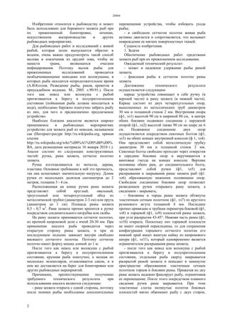 28884
2
Изобретение относится к рыбоводству и может
быть использовано для бережного захвата рыб при
их прижизненной бонитировке, лечении,
искусственном воспроизводстве и других
рыбоводных мероприятиях.
Для рыбоводных работ и исследований с живой
рыбой, которая затем выпускается обратно в
водоем, очень важно предусмотреть такой способ
вылова и извлечения из орудий лова, чтобы не
нанести травм, являющихся очагами
инфицирования. Поэтому вылов рыбы для
прижизненных исследований проводится
необъячеивающими неводами или волокушами, в
которых рыба находится непродолжительное время
(А.В.Козлов. Разведение рыбы, раков, креветок в
приусадебном водоеме. М., 2005. с.90-91.). После
того как невод или волокуша с рыбой
притягиваются к берегу в полупритопленном
состоянии (пойманная рыба должна находиться в
воде), необходимо бережно поштучно забрать рыбу
из них, для чего и предназначено предлагаемое
устройство.
Наиболее близким аналогом является широко
применяемое в рыбоводных мероприятиях
устройство для захвата рыб из неводов, называемое
сак (Интернет-ресурс http://ru.wikipedia.org, прямая
ссылка
http://ru.wikipedia.org/wiki/%D0%A1%D0%B0%D0%
BA, дата размещения материала 16 января 2010 г.).
Аналог состоит из следующих конструктивных
частей: ручка, рама захвата, сетчатое полотно
захвата.
Ручка изготавливается из металла, дерева,
пластика. Основное требование к ней это прочность,
так она испытывает значительную нагрузку. Длина
ручки от нескольких десятков сантиметров до 2
метров, толщина 3 - 4 см.
Расположенная на конце ручки рама захвата
представляет собой круглый, овальный,
треугольный или четырехугольный обод из
металлической трубки (диаметром 2-3 см) или прута
(диаметром до 1 см). Площадь рамы захвата
0,5 - 0,7 м2
. Рама захвата прочно крепится к ручке
посредством соединительного патрубка или скобы.
На раму захвата пришивается сетчатое полотно,
из прочной капроновой дели с ячеей 20-30 мм. При
применении аналога рыба проводится через
открытую сторону рамы захвата, и при ее
последующем подъеме зависает внутри свободно
висящего сетчатого полотна. Поэтому сетчатое
полотно имеет форму мешка длиной до 1 м.
После того как невод или волокуша с рыбой
притягиваются к берегу в полупритопленном
состоянии, крупная рыба поштучно, а мелкая по
несколько экземпляров, отлавливается саком, и в
нем же доставляется на берег для бонитировки или
других рыбоводных мероприятий.
Причинами, препятствующими получению
требуемого технического результата при
использовании аналога являются следующие:
- рама захвата открыта с одной стороны, поэтому
после поимки рыбы необходимы дополнительные
перемещения устройства, чтобы избежать ухода
рыбы;
- в свободном сетчатом полотне живая рыба
активно двигается и сопротивляется, что вызывает
повреждение ее мягких поверхностных тканей.
Сущность изобретения.
1. Задачи
Обеспечение рыбоводных работ средствами
захвата рыб при их прижизненном исследовании.
Ожидаемый технический результат:
- захват и надежное удержание рыбы рамой
захвата;
- фиксация рыбы в сетчатом полотне рамы
захвата.
Достижение технического результата
осуществляется следующим:
каркас устройства совмещает в себе ручку (в
верхней части) и раму захвата (в нижней части).
Каркас состоит из двух четырехугольных опор,
выполненных из металлических труб диаметром
30 мм и толщиной стенок 2 мм. Внутренняя опора
(ф1, эл1) высотой 90 см и шириной 80 см, в центре
обеих боковин подвижно соединена с наружной
опорой (ф1, эл2) высотой также 90 см но шире на 6
см. Подвижное соединение двух опор
осуществляется посредством сквозных болтов (ф1,
эл3) на обеих концах внутренней консоли (ф 1, эл4).
Она представляет собой металлическую трубку
диаметром 30 мм и толщиной стенок 2 мм.
Сквозные болты свободно проходят через отверстия
в середине боковин опор и вкручиваются в
винтовые гнезда на концах консоли. Верхние
половины обеих рам, до соединительного болта,
представляют собой ручки (ф1, эл5) для
раскрывания и закрывания рамы захвата рыб (ф1.
эл6) образованную нижними половинами опор.
Свободное соединение боковин опор позволяет
разведением ручек открывать раму захвата, а
сведением - закрывать;
- боковины и торцы рамы захвата обтянуты
эластичным сетным полотном (ф1, эл7) из круглого
резинового жгута толщиной 4 мм. Последнее
прочно привязано к трубкам периметра боковой (ф1,
эл8) и торцевой (ф1, эл9) плоскостей рамы захвата,
при угле раскрытия 43-45°. Нижняя часть рамы (ф1,
эл10) открыта. Поскольку низ торцевой плоскости
не имеет опорной перекладины, то для сохранения
конфигурации торцевого сетчатого полотна его
нижний край имеет вшитую кайму из капронового
шнура (ф1, эл11), который одновременно является
ограничителем раскрывания рамы захвата;
- после того как невод или волокуша с рыбой
притягиваются к берегу в полупритопленном
состоянии, отдельная рыба сверху накрывается
раскрытой рамой захвата и попадает в замкнутое
пространстве образованное эластичным сетным
полотном торцов и боковин рамы. Прижатая ко дну
рама захвата надежно фиксирует рыбу, ограничивая
ее перемещение. После этого посредством плавного
сведения ручек рама закрывается. При этом
эластичные слегка натянутые полотна боковых
плоскостей мягко обжимают рыбу с двух сторон,
 