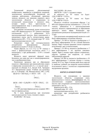 28885
3
Технический результат, обеспечиваемый
изобретением, выражается в разработке надежной,
экономически целесообразной, безопасной для
здоровья работающих, обладающей приятным
запахом жидкости для хранения широкого круга
зоологических объектов с сохранением их
оптимальной консистенции и внешнего вида,
которая может быть приготовлена в
концентрированном виде и разводиться водой по
мере необходимости.
Для решения поставленной задачи используется
смесь 40% формальдегида и 70° этанола в массовом
соотношении 1:1,7, с добавлением 0,2%
ацетилсалициловой кислоты. Доля компонентов в
концентрате смеси, мас.%, соответственно равна:
формальдегид 40% - 37,0, этиловый спирт 70° - 62,8,
ацетилсалициловая кислота - 0,2.
Концентрат смеси при непосредственном
употреблении (фиксировании объектов)
разбавляется водой в 5-10 раз по объему.
Таким образом, из 2 кг (≈1,2 л) 70° этанола в
смеси с формальдегидом получается около 3 л
концентрата, а при разбавлении - 15-30 л готовой
жидкости.
Жидкость имеет приятный эфирный запах,
безопасна для кожи рук как в концентрированном,
так и в разбавленном виде.
Химические процессы при ее образовании
сводятся к образованию при взаимодействии спирта
и формалина полуацеталей (1), а в кислой среде -
ацеталей (2) [Петров А.А., Бальян Х.В., Трощенко
А.Т. Органическая химия. Учебник для вузов/Под
ред. А. А.Петрова. - М.: Высшая школа, 1981. с.159]:
1 кг 40% раствора формальдегида содержит 400 г
чистого формальдегида.
На 1 моль формальдегида при получении
ацетали расходуется 2 моль этилового спирта.
М (НСОН) = 30 г/моль
М (С2Н5ОН) = 46 г/моль
400*92/30 = 1226,7 г этилового спирта
В пересчете на 70° этанол это будет:
1226,7*100/70 = 1752,4 г.
В пересчете на 70° этанол это будет:
1226,7*100/70=1752,4 г.
Жидкость готовится следующим образом. 1 кг
40%-ного формальдегида смешивается с 1,75 кг 70°
этанола, добавляется 6 г ацетилсалициловой
кислоты, жидкость перемешивается до образования
приятного запаха эфира. Концентрат при
употреблении разводится водопроводной водой в 5-
12 раз.
Для испытания консервирующей жидкости в ней
были зафиксированы следующие объекты.
Пример 1. В 100 мл жидкости (разбавление в 5
раз) было зафиксировано 10 экз. слизней Deroceras
sturanyi. Через 4 месяца хранения слизни сохранили
естественный цвет и консистенцию.
Пример 2. В 100 мл жидкости (разбавление в 7
раз) зафиксировали 7 экз. крупных дождевых
червей. Через 4 месяца черви хорошо сохранились,
упругие, удобные для вскрытия, со слегка
побледневшей окраской.
Пример 3.В 200 мл жидкости (разбавление в 10
раз) зафиксированы 5 мальков налима и плотвы
длиной 10-12 см. Через 4 месяца рыба была упругой
(с наиболее удобной для вскрытия консистенцией),
естественного цвета, с полностью сохранившимися
внутренними органами.
ФОРМУЛА ИЗОБРЕТЕНИЯ
Жидкость для консервации и хранения
зоологических объектов, содержащая смесь
формальдегида и этанола, отличающаяся тем, что
дополнительно содержит ацетилсалициловую
кислоту при следующем соотношении компонентов
концентрата, мас.%:
формальдегид 40% - 37,0,
этиловый спирт 70° - 62,8,
ацетилсалициловая кислота - 0,2,
концентрат при употреблении разбавляется
водой в 5-12 раз.
Верстка Ж. Жомартбек
Корректор Е. Барч
 