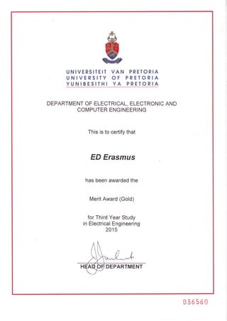 *
@
g
UNIVERSITEIT
UNIVERSITY
YUNIBESITHI
VAN PRETORIA
OF PRETORIA
YA PRETORIA
DEPARTMENTOFELECTRICAL,ELECTRONICAND
COMPUTERENGINEERING
Thisisto certifythat
ED Erasmus
hasbeenawardedthe
MeritAward(Gold)
forThirdYearStudy
inElectricalEngineering
2015
DEPARTMENT
036560
 