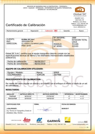 Certificación
SERVICIOS DE INGENIERIA PARA LA CONSTRUCCION – TOPOGRAFIA –
VENTA – ALQUILER – REPARACION – MATENIMIENTO DE EQUIPOS TOPOGRAFICOS,
GEODESICOS Y DE EXPLORACION
GlobalSIC S.A.C. Calle Porta 170 Miraflores, Lima (Perú) Teléfono (+51) 949 997 704 comercial@globalsic.com
P á g i n a | 1
Certificado de Calibración
CLIENTE: GLOBAL SIC S.A.C
RUC: 20555591714
DIRECCION: Cll. PORTA 170 MIRAFLORES
PISO 10-01
Global SIC S.A.C. certifica que el equipo topográfico descrito cumple con las
especificaciones técnicas de fábrica y los estándares internacionales establecidos
(DIN18723)
EQUIPO DE CALIBRACION UTILIZADO:
PROCEDIMIENTO DE CALIBRACION:
Por medio del cierre angular en directa y en tránsito con el enfoque al infinito a través de un set
de colimadores
RESULTADOS:
ANGULOS: ANTEOJO DIRECTO: ANTEOJO INVERTIDO: DIFERENCIA: INCERTIDUMBRE
Vertical 90º00’00” 270º00’00” 0” +/- 5”
Horizontal 00º00’00” 180º00’00” 0” +/- 5”
CERTIFICADO POR:
J.GALIPIENZO
Ing. Técnico en Topografía y Grado en
Geodesia / Dep. Técnico
FIRMA: FECHA DE EMISION:
06/09/2017
GlobalSIC S.A.C.
Calle Porta 170
Miraflores, Lima (Perú)
Teléfono (+51) 949 997 704
comercial@globalsic.com
R.U.C. 20555591714
Mantenimiento general Reparación Calibración Garantía Nuevo
Nº INFORME: 2888
EQUIPO: ESTACION TOTAL
LEICA
MODELO: TC1205
Nº SERIE: 222103
Fecha de calibración: 06/09/2017
Fecha de vencimiento: 06/03/2018
Equipo / Modelo: Marca: SERIE
COLIMADORES TOPCON ZW7488
 