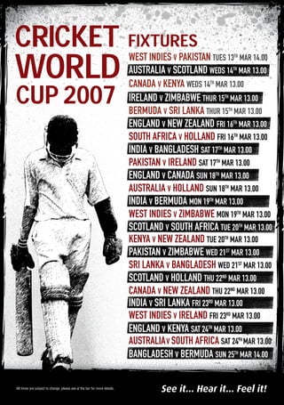WORLD
CRICKET
CUP 2007
See it... Hear it... Feel it!All times are subject to change, please ask at the bar for more details.
west indies v pakistan tueS 13th
MAR 14.00
australia v scotland wedS 14th
MAR 13.00
canada v kenya WEDS 14th
MAR 13.00
IRELAND v ZIMBABWE THUR 15th
MAR 13.00
BERMUDA v SRI LANKA THUR 15th
MAR 13.00
ENGLAND v NEW ZEALAND FRI 16th
MAR 13.00
SOUTH AFRICA v HOLLAND FRI 16th
MAR 13.00
INDIA v BANGLADESH SAT 17th
MAR 13.00
PAKISTAN v IRELAND SAT 17th
MAR 13.00
england v canada sun 18th
MAR 13.00
AUSTRALIA v HOLLAND sun 18th
MAR 13.00
india v bermuda mon 19th
MAR 13.00
West indies v zimbabwe mon 19th
MAR 13.00
scotland v south africa tue 20th
MAR 13.00
Kenya v new zealand TUE 20th
MAR 13.00
pakistan v zimbabwe wed 21st
MAR 13.00
sri Lanka v BANGLADESH wed 21st
MAR 13.00
scotland v holland thu 22nd
MAR 13.00
canada v New zealand thu 22nd
MAR 13.00
India v Sri Lanka fri 23rd
MAR 13.00
west indies v ireland Fri 23rd
MAR 13.00
england v Kenya sat 24th
MAR 13.00
australiav south africa sat 24th
MAR 13.00
bangladesh v bermuda sun 25th
MAR 14.00
FIXTURES
 