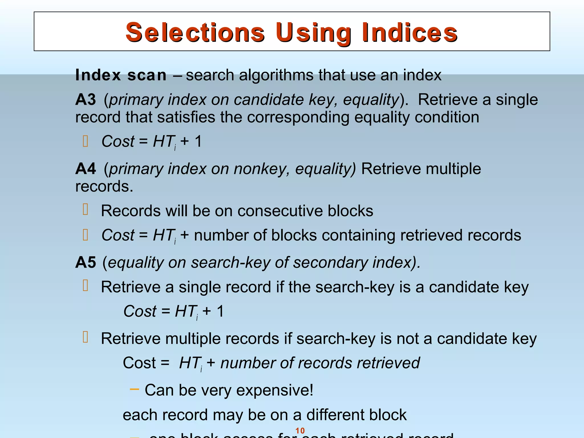 10
Selections Using IndicesSelections Using Indices
Index scan – search algorithms that use an index
A3 (primary index on candidate key, equality). Retrieve a single
record that satisfies the corresponding equality condition
 Cost = HTi + 1
A4 (primary index on nonkey, equality) Retrieve multiple
records.
 Records will be on consecutive blocks
 Cost = HTi + number of blocks containing retrieved records
A5 (equality on search-key of secondary index).
 Retrieve a single record if the search-key is a candidate key
Cost = HTi + 1
 Retrieve multiple records if search-key is not a candidate key
Cost = HTi + number of records retrieved
– Can be very expensive!
each record may be on a different block
 