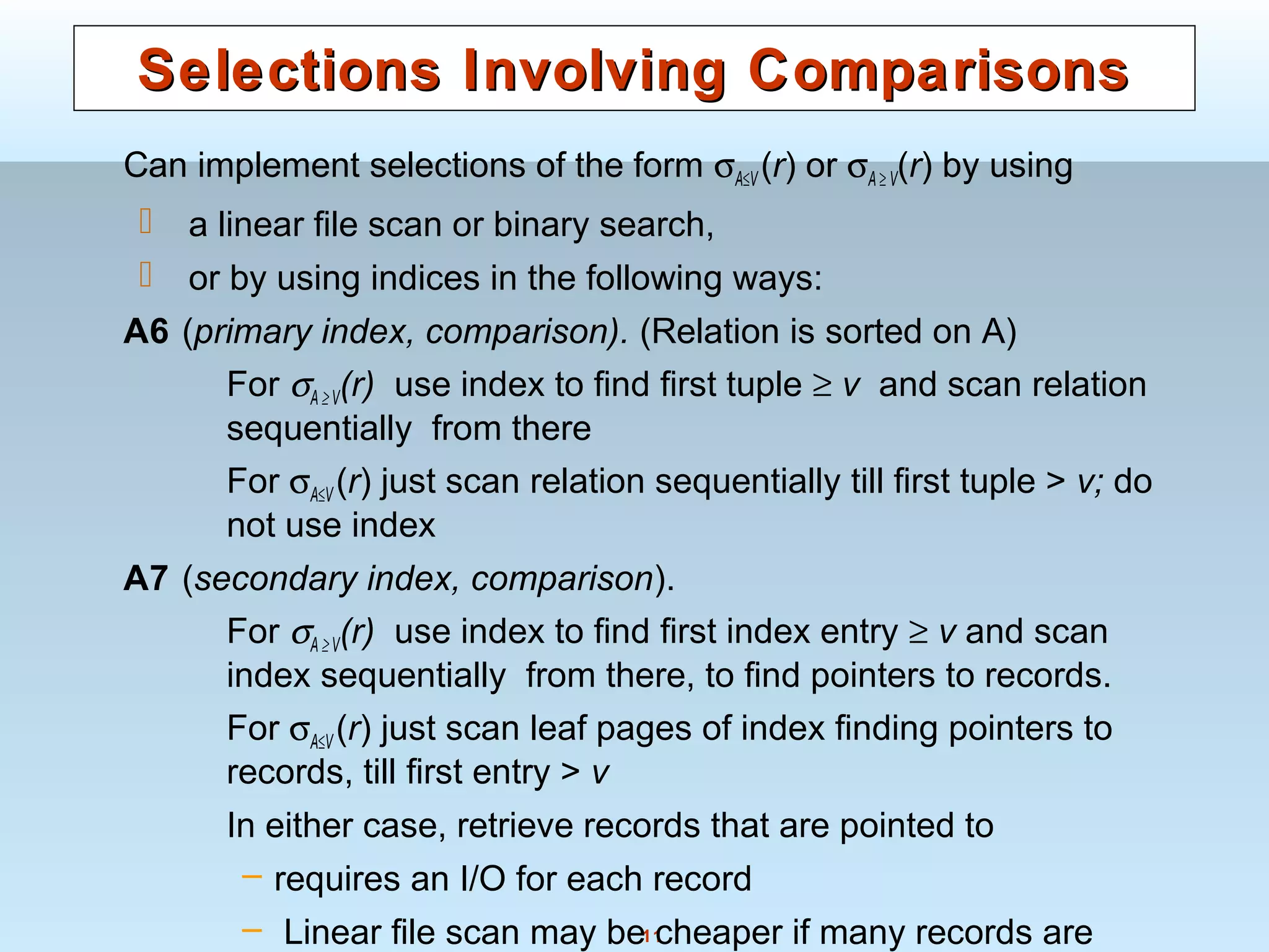11
Selections Involving ComparisonsSelections Involving Comparisons
Can implement selections of the form σA≤V (r) or σA ≥ V(r) by using
 a linear file scan or binary search,
 or by using indices in the following ways:
A6 (primary index, comparison). (Relation is sorted on A)
For σA ≥ V(r) use index to find first tuple ≥ v and scan relation
sequentially from there
For σA≤V (r) just scan relation sequentially till first tuple > v; do
not use index
A7 (secondary index, comparison).
For σA ≥ V(r) use index to find first index entry ≥ v and scan
index sequentially from there, to find pointers to records.
For σA≤V (r) just scan leaf pages of index finding pointers to
records, till first entry > v
In either case, retrieve records that are pointed to
– requires an I/O for each record
– Linear file scan may be cheaper if many records are
 