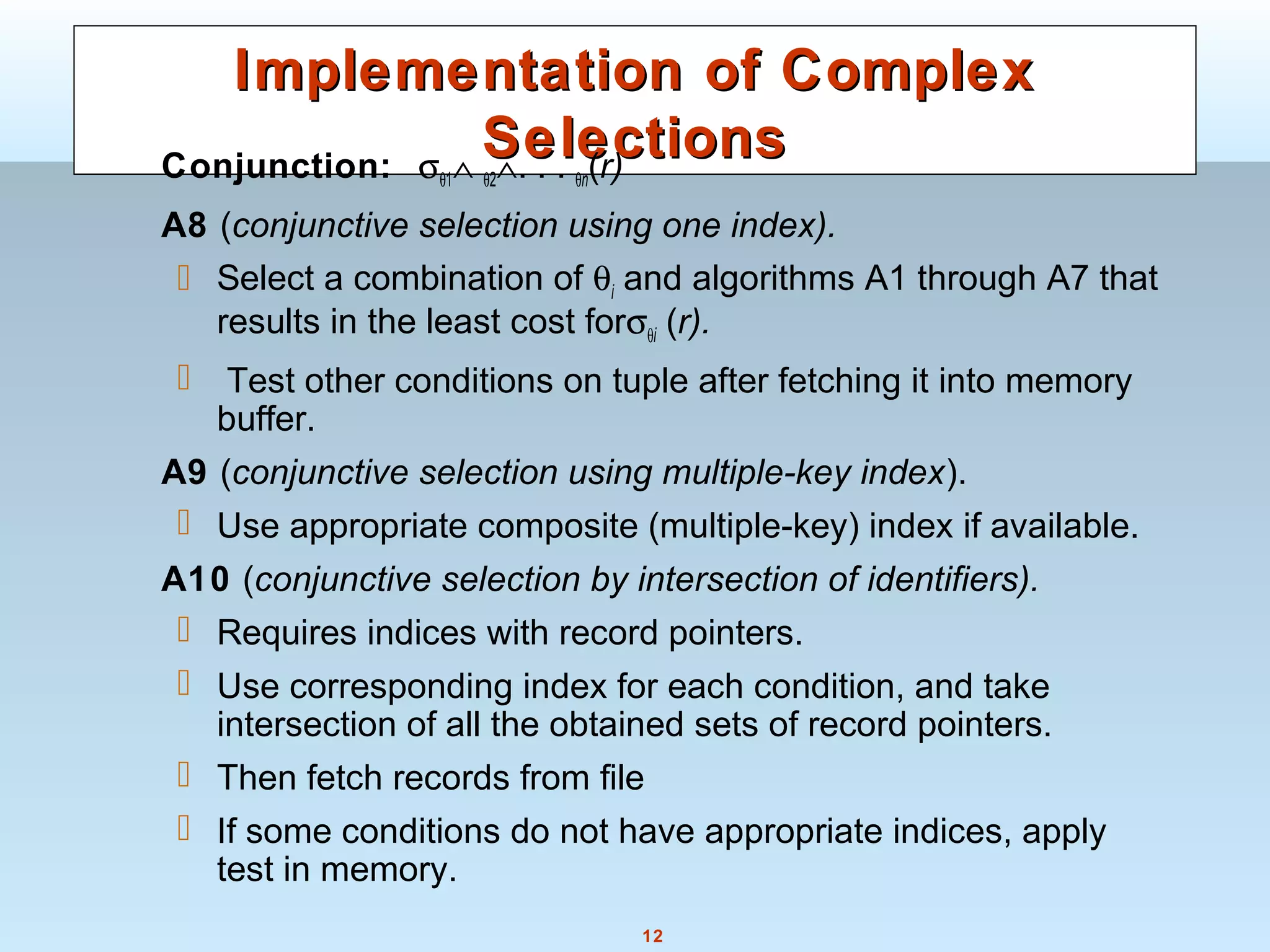 12
Implementation of ComplexImplementation of Complex
SelectionsSelectionsConjunction: σθ1∧ θ2∧. . . θn(r)
A8 (conjunctive selection using one index).
 Select a combination of θi and algorithms A1 through A7 that
results in the least cost forσθi (r).
 Test other conditions on tuple after fetching it into memory
buffer.
A9 (conjunctive selection using multiple-key index).
 Use appropriate composite (multiple-key) index if available.
A10 (conjunctive selection by intersection of identifiers).
 Requires indices with record pointers.
 Use corresponding index for each condition, and take
intersection of all the obtained sets of record pointers.
 Then fetch records from file
 If some conditions do not have appropriate indices, apply
test in memory.
 