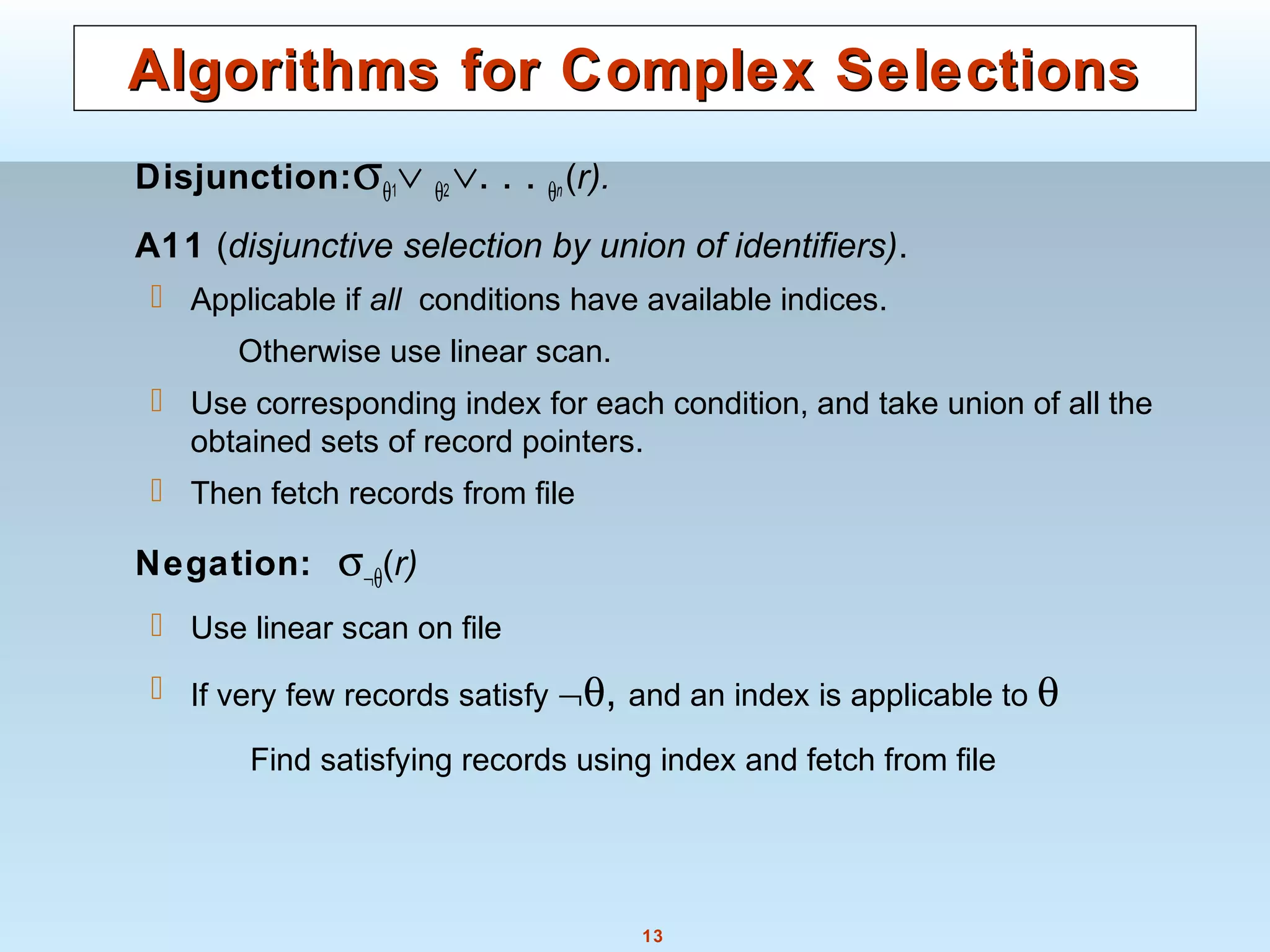 13
Algorithms for Complex SelectionsAlgorithms for Complex Selections
Disjunction:σθ1∨ θ2 ∨. . . θn(r).
A11 (disjunctive selection by union of identifiers).
 Applicable if all conditions have available indices.
Otherwise use linear scan.
 Use corresponding index for each condition, and take union of all the
obtained sets of record pointers.
 Then fetch records from file
Negation: σ¬θ(r)
 Use linear scan on file
 If very few records satisfy ¬θ, and an index is applicable to θ
Find satisfying records using index and fetch from file
 