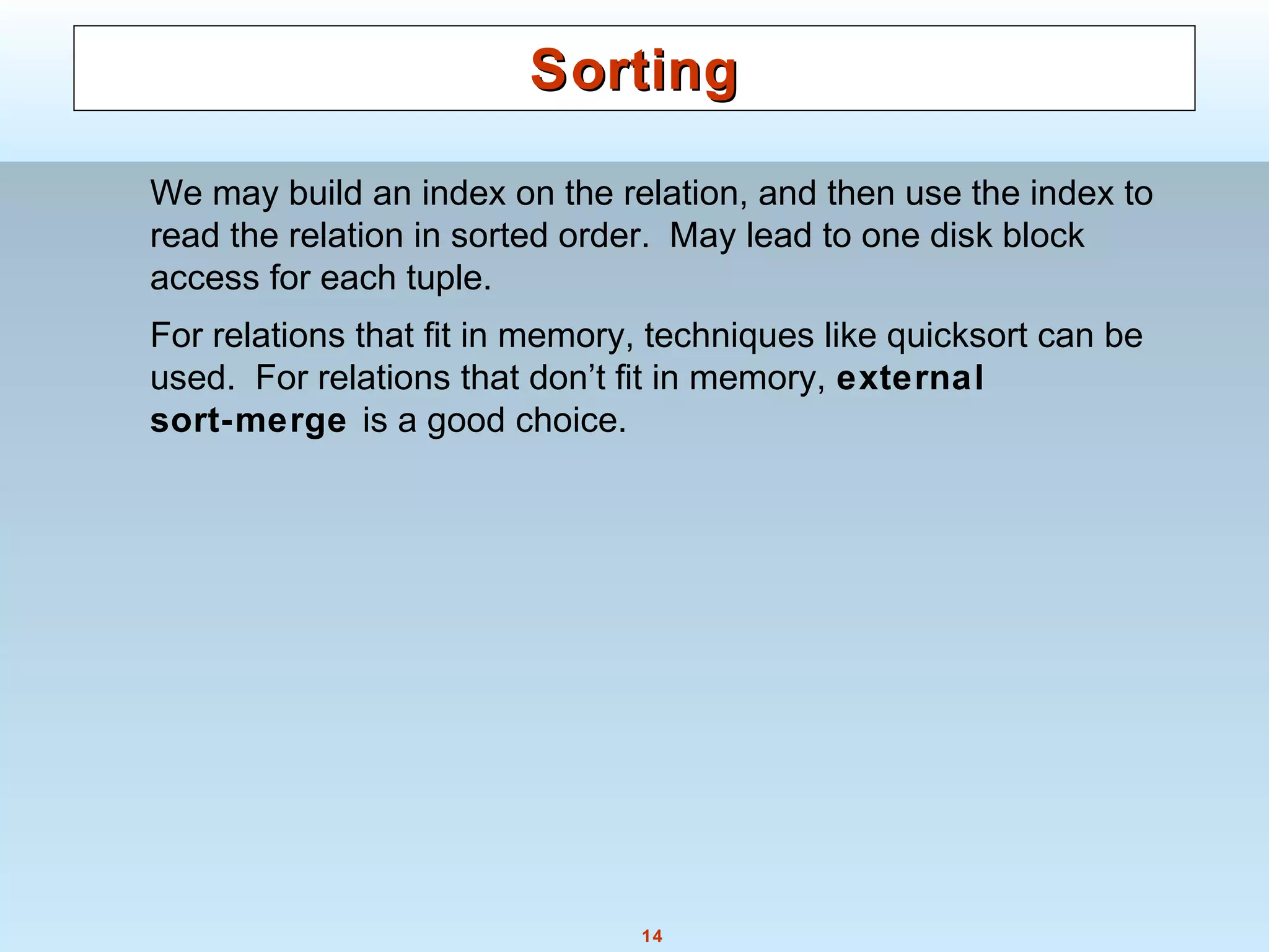 14
SortingSorting
We may build an index on the relation, and then use the index to
read the relation in sorted order. May lead to one disk block
access for each tuple.
For relations that fit in memory, techniques like quicksort can be
used. For relations that don’t fit in memory, external
sort-merge is a good choice.
 