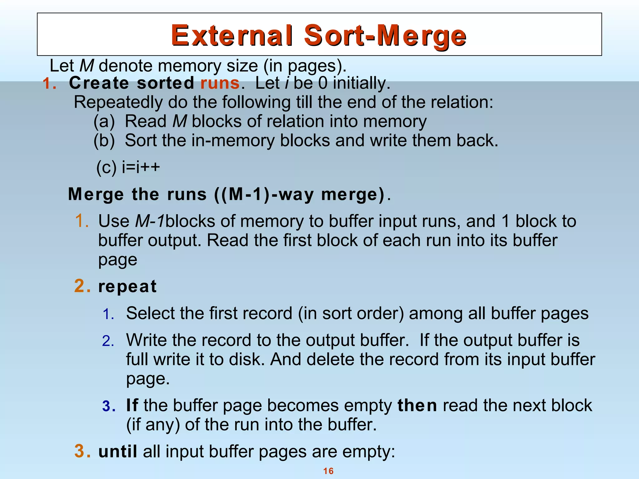 16
External Sort-MergeExternal Sort-Merge
1. Create sorted runs. Let i be 0 initially.
Repeatedly do the following till the end of the relation:
(a) Read M blocks of relation into memory
(b) Sort the in-memory blocks and write them back.
(c) i=i++
Merge the runs ((M-1)-way merge).
1. Use M-1blocks of memory to buffer input runs, and 1 block to
buffer output. Read the first block of each run into its buffer
page
2. repeat
1. Select the first record (in sort order) among all buffer pages
2. Write the record to the output buffer. If the output buffer is
full write it to disk. And delete the record from its input buffer
page.
3. If the buffer page becomes empty then read the next block
(if any) of the run into the buffer.
3. until all input buffer pages are empty:
Let M denote memory size (in pages).
 