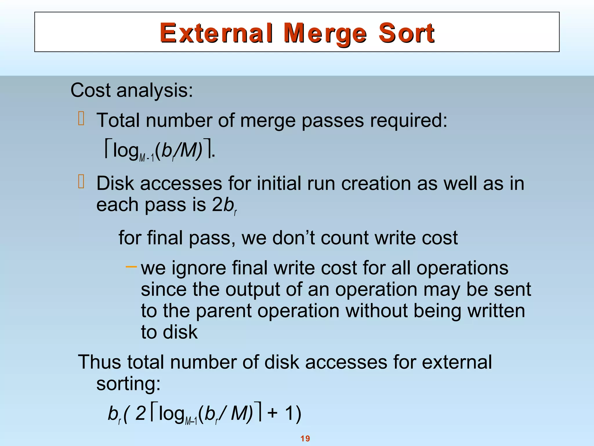 19
External Merge SortExternal Merge Sort
Cost analysis:
 Total number of merge passes required:
logM - 1(br/M).
 Disk accesses for initial run creation as well as in
each pass is 2br
for final pass, we don’t count write cost
– we ignore final write cost for all operations
since the output of an operation may be sent
to the parent operation without being written
to disk
Thus total number of disk accesses for external
sorting:
br ( 2 logM–1(br / M) + 1)
 