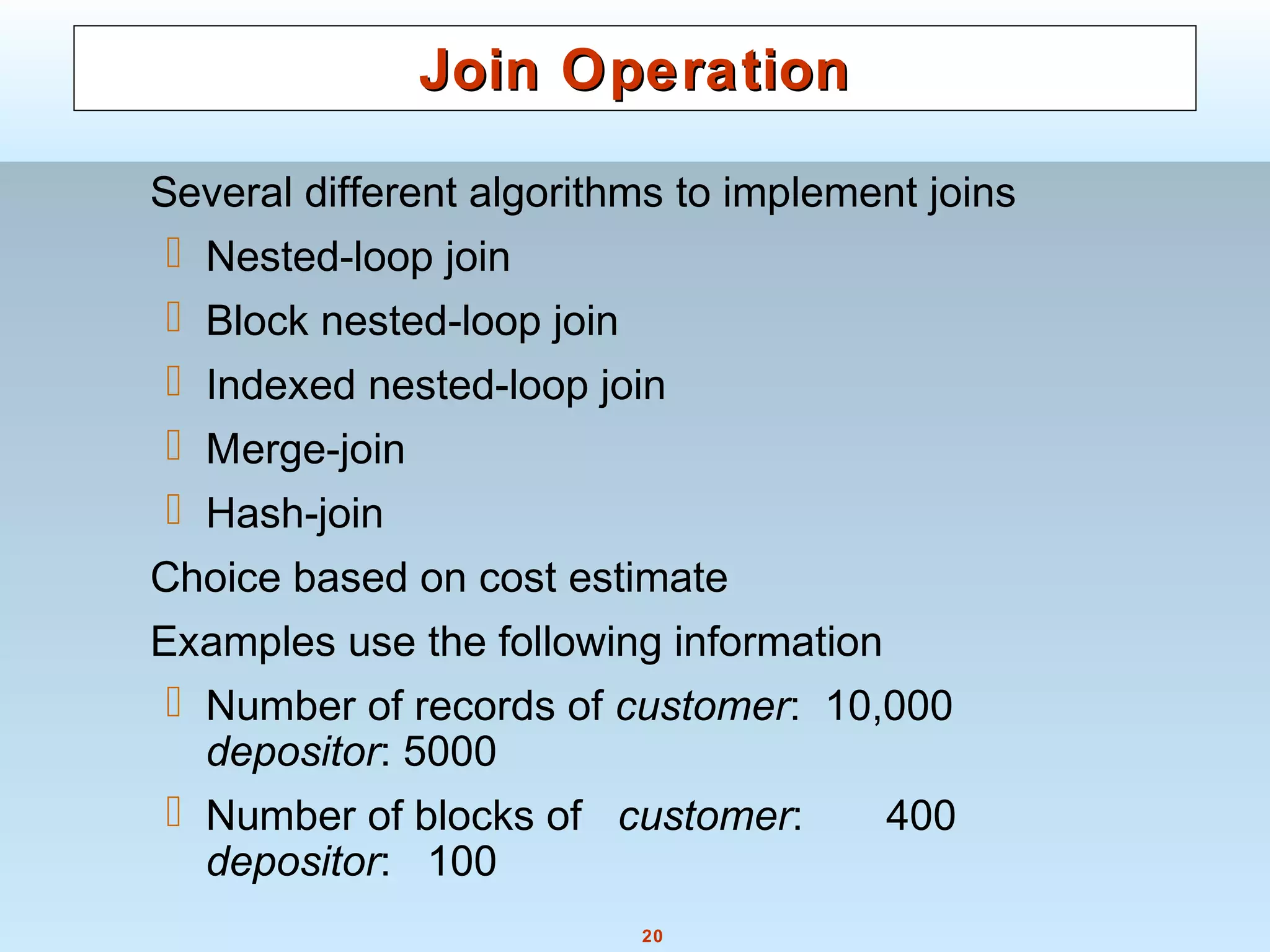 20
Join OperationJoin Operation
Several different algorithms to implement joins
 Nested-loop join
 Block nested-loop join
 Indexed nested-loop join
 Merge-join
 Hash-join
Choice based on cost estimate
Examples use the following information
 Number of records of customer: 10,000
depositor: 5000
 Number of blocks of customer: 400
depositor: 100
 