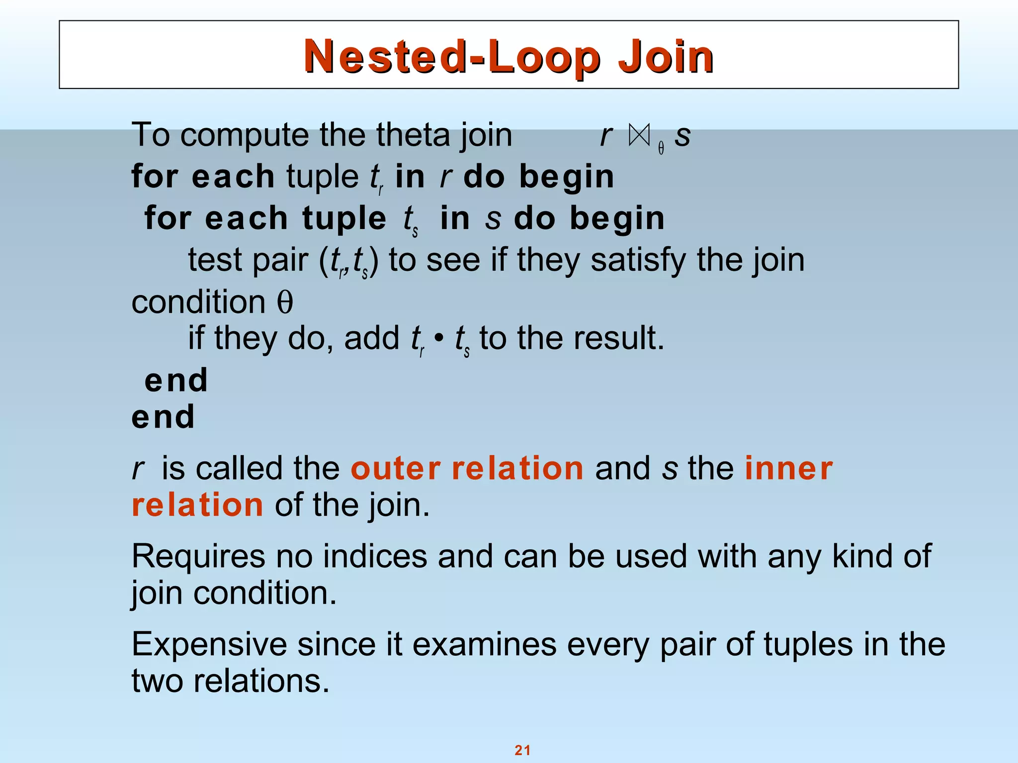 21
Nested-Loop JoinNested-Loop Join
To compute the theta join r θ s
for each tuple tr in r do begin
for each tuple ts in s do begin
test pair (tr,ts) to see if they satisfy the join
condition θ
if they do, add tr • ts to the result.
end
end
r is called the outer relation and s the inner
relation of the join.
Requires no indices and can be used with any kind of
join condition.
Expensive since it examines every pair of tuples in the
two relations.
 