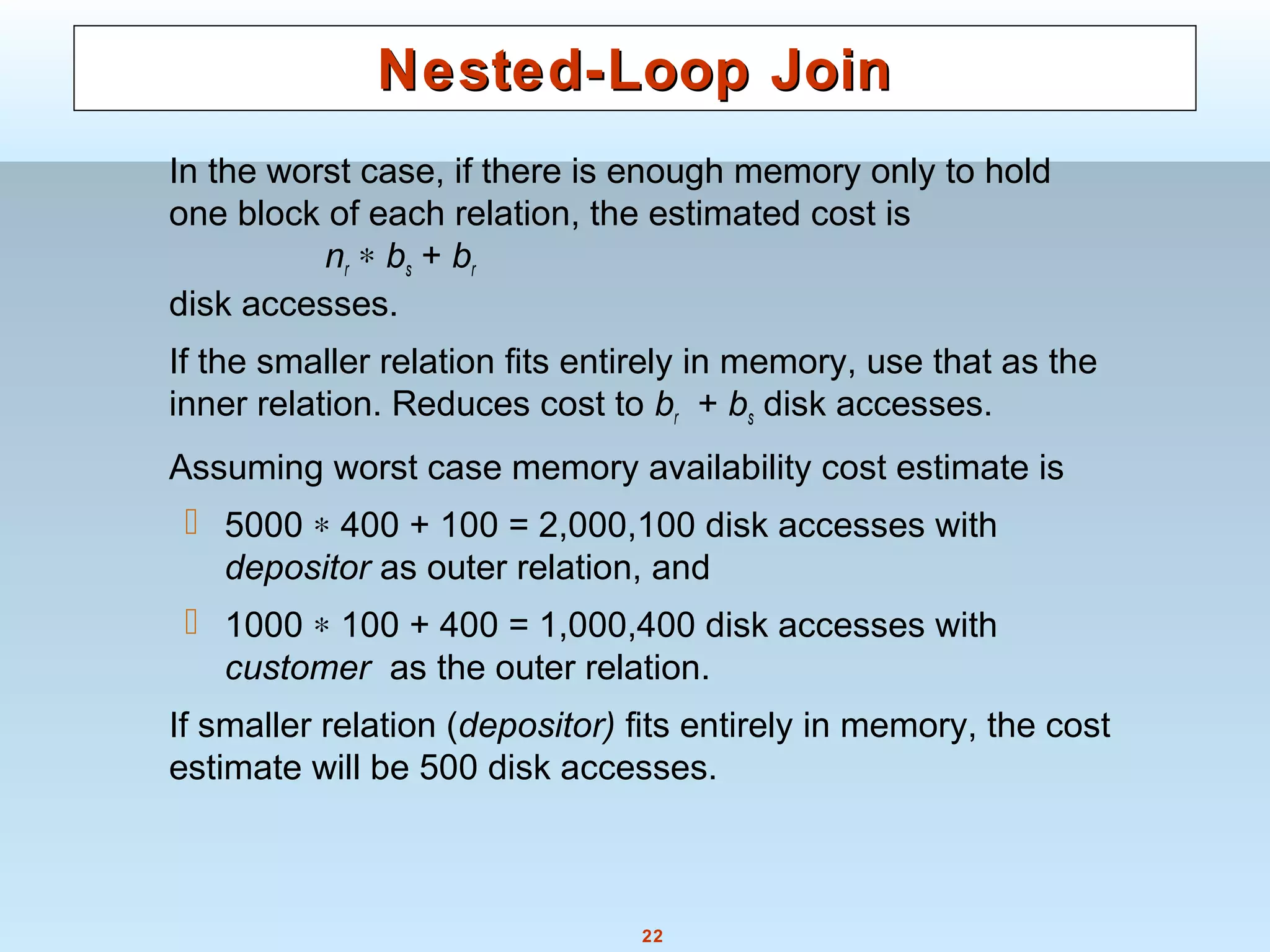 22
Nested-Loop JoinNested-Loop Join
In the worst case, if there is enough memory only to hold
one block of each relation, the estimated cost is
nr ∗ bs + br
disk accesses.
If the smaller relation fits entirely in memory, use that as the
inner relation. Reduces cost to br + bs disk accesses.
Assuming worst case memory availability cost estimate is
 5000 ∗ 400 + 100 = 2,000,100 disk accesses with
depositor as outer relation, and
 1000 ∗ 100 + 400 = 1,000,400 disk accesses with
customer as the outer relation.
If smaller relation (depositor) fits entirely in memory, the cost
estimate will be 500 disk accesses.
 