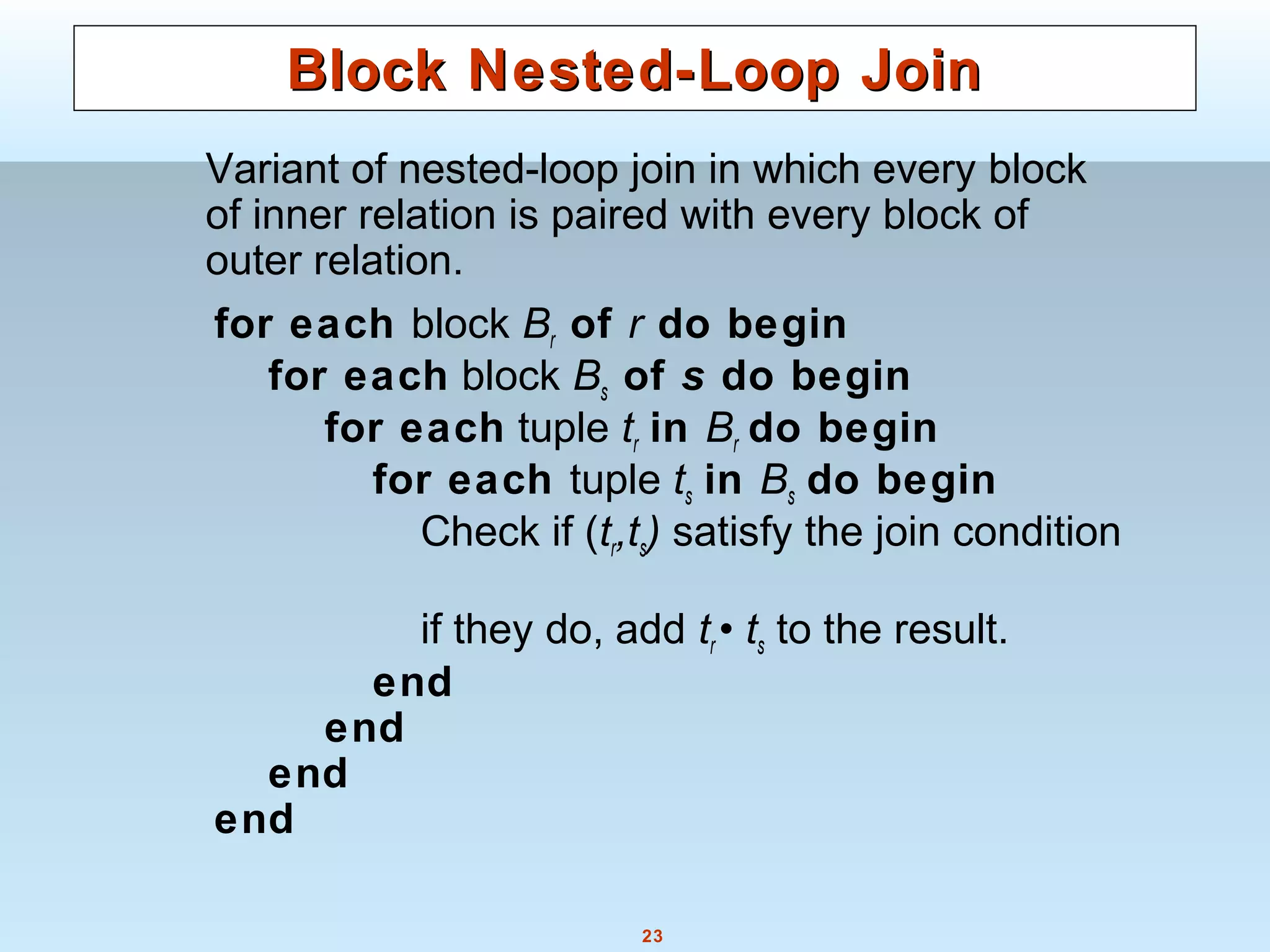 23
Block Nested-Loop JoinBlock Nested-Loop Join
Variant of nested-loop join in which every block
of inner relation is paired with every block of
outer relation.
for each block Br of r do begin
for each block Bs of s do begin
for each tuple tr in Br do begin
for each tuple ts in Bs do begin
Check if (tr,ts) satisfy the join condition
if they do, add tr • ts to the result.
end
end
end
end
 