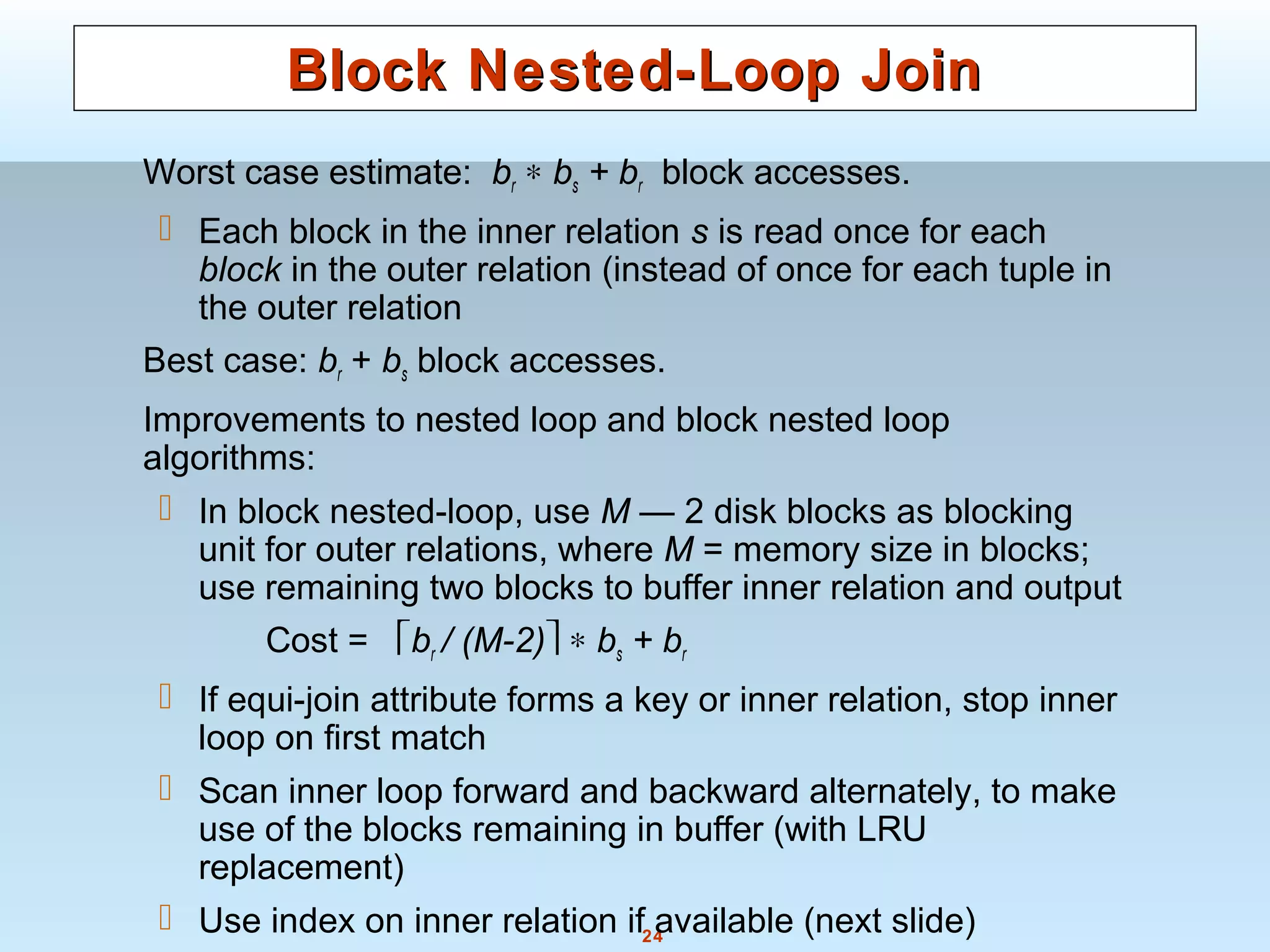 24
Block Nested-Loop JoinBlock Nested-Loop Join
Worst case estimate: br ∗ bs + br block accesses.
 Each block in the inner relation s is read once for each
block in the outer relation (instead of once for each tuple in
the outer relation
Best case: br + bs block accesses.
Improvements to nested loop and block nested loop
algorithms:
 In block nested-loop, use M — 2 disk blocks as blocking
unit for outer relations, where M = memory size in blocks;
use remaining two blocks to buffer inner relation and output
Cost = br / (M-2) ∗ bs + br
 If equi-join attribute forms a key or inner relation, stop inner
loop on first match
 Scan inner loop forward and backward alternately, to make
use of the blocks remaining in buffer (with LRU
replacement)
 Use index on inner relation if available (next slide)
 