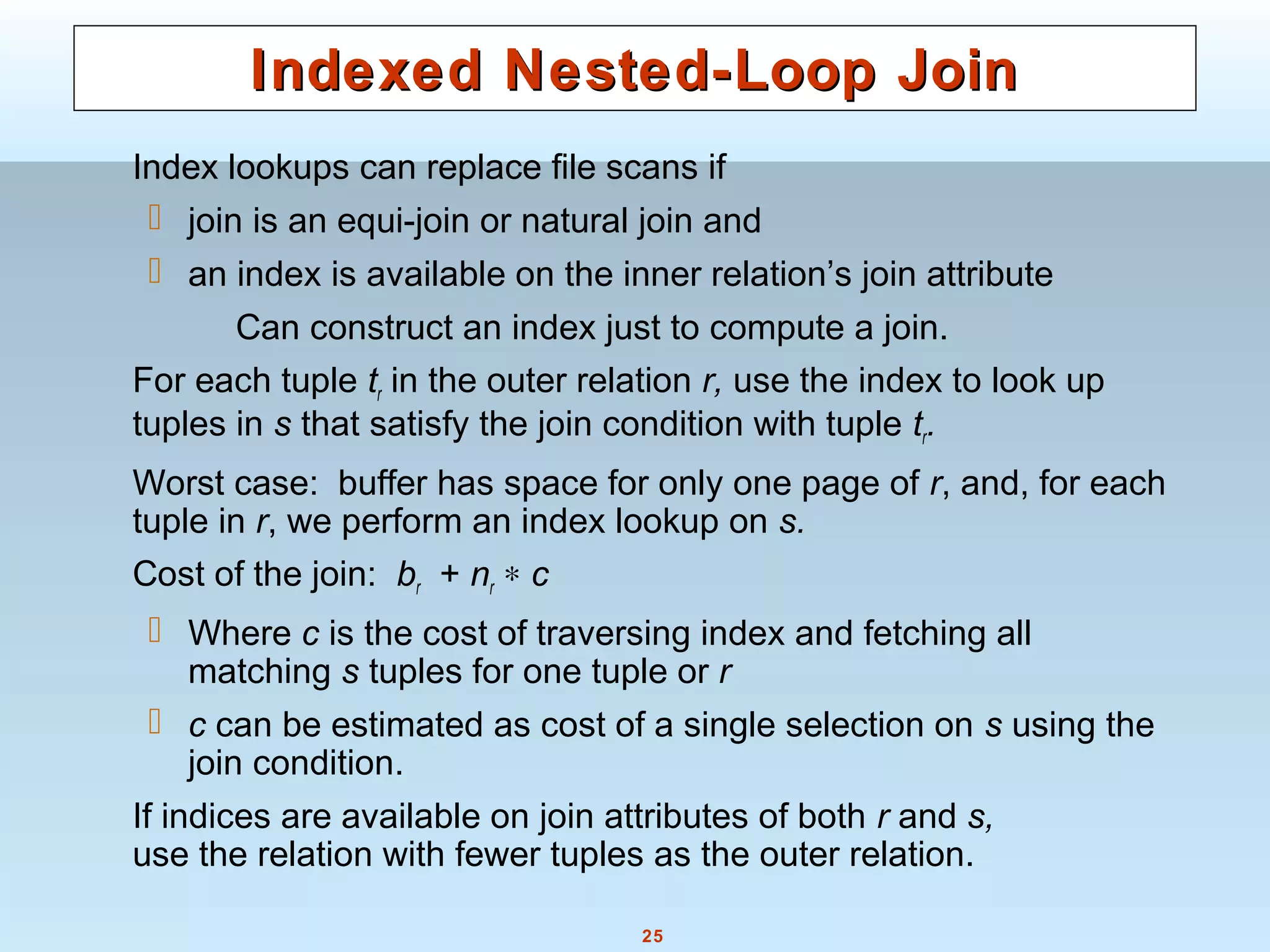 25
Indexed Nested-Loop JoinIndexed Nested-Loop Join
Index lookups can replace file scans if
 join is an equi-join or natural join and
 an index is available on the inner relation’s join attribute
Can construct an index just to compute a join.
For each tuple tr in the outer relation r, use the index to look up
tuples in s that satisfy the join condition with tuple tr.
Worst case: buffer has space for only one page of r, and, for each
tuple in r, we perform an index lookup on s.
Cost of the join: br + nr ∗ c
 Where c is the cost of traversing index and fetching all
matching s tuples for one tuple or r
 c can be estimated as cost of a single selection on s using the
join condition.
If indices are available on join attributes of both r and s,
use the relation with fewer tuples as the outer relation.
 