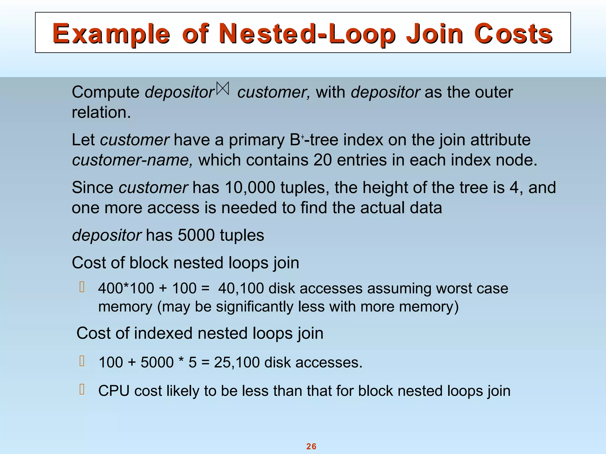 26
Example of Nested-Loop Join CostsExample of Nested-Loop Join Costs
Compute depositor customer, with depositor as the outer
relation.
Let customer have a primary B+
-tree index on the join attribute
customer-name, which contains 20 entries in each index node.
Since customer has 10,000 tuples, the height of the tree is 4, and
one more access is needed to find the actual data
depositor has 5000 tuples
Cost of block nested loops join
 400*100 + 100 = 40,100 disk accesses assuming worst case
memory (may be significantly less with more memory)
Cost of indexed nested loops join
 100 + 5000 * 5 = 25,100 disk accesses.
 CPU cost likely to be less than that for block nested loops join
 