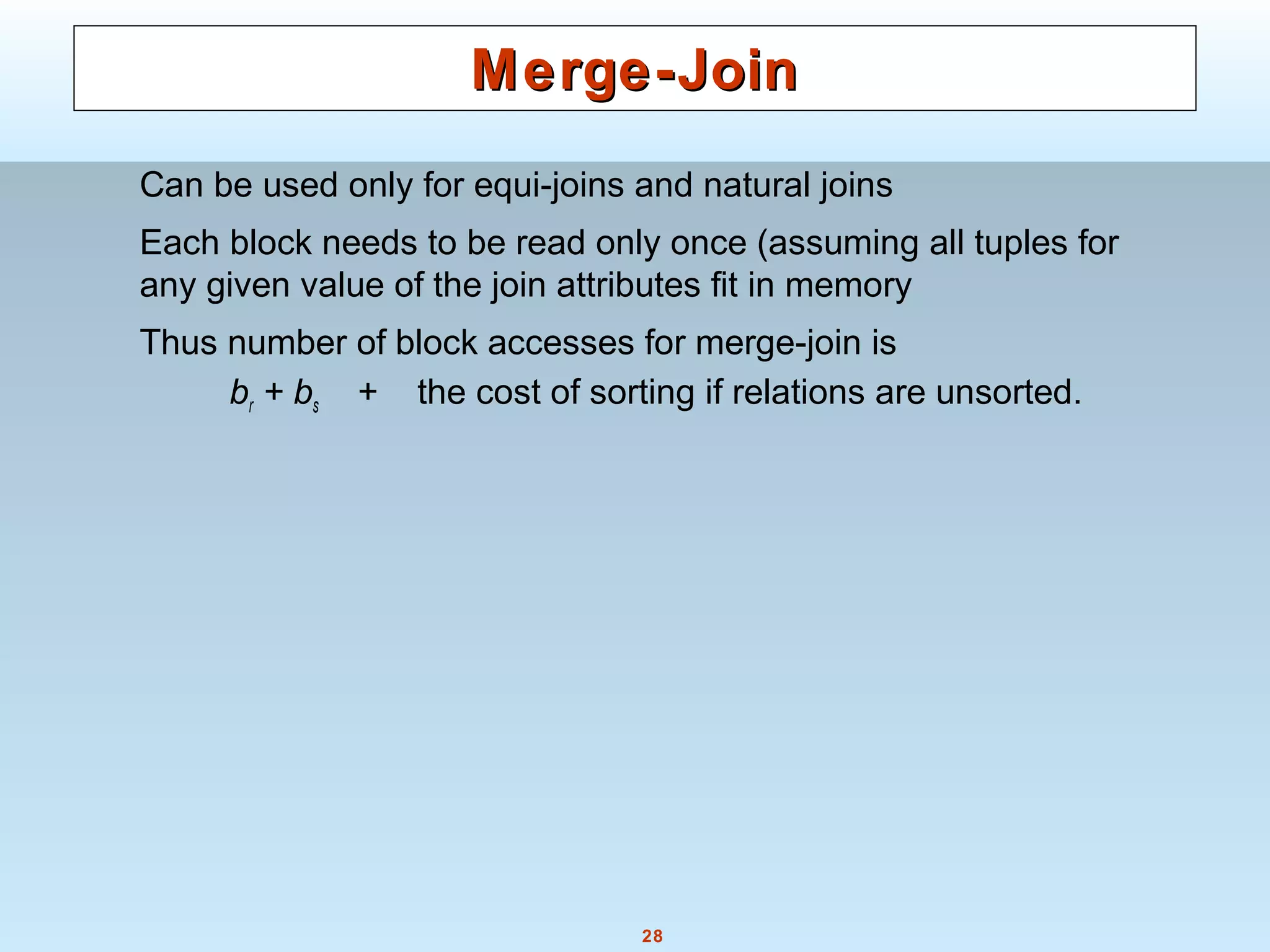 28
Merge-JoinMerge-Join
Can be used only for equi-joins and natural joins
Each block needs to be read only once (assuming all tuples for
any given value of the join attributes fit in memory
Thus number of block accesses for merge-join is
br + bs + the cost of sorting if relations are unsorted.
 