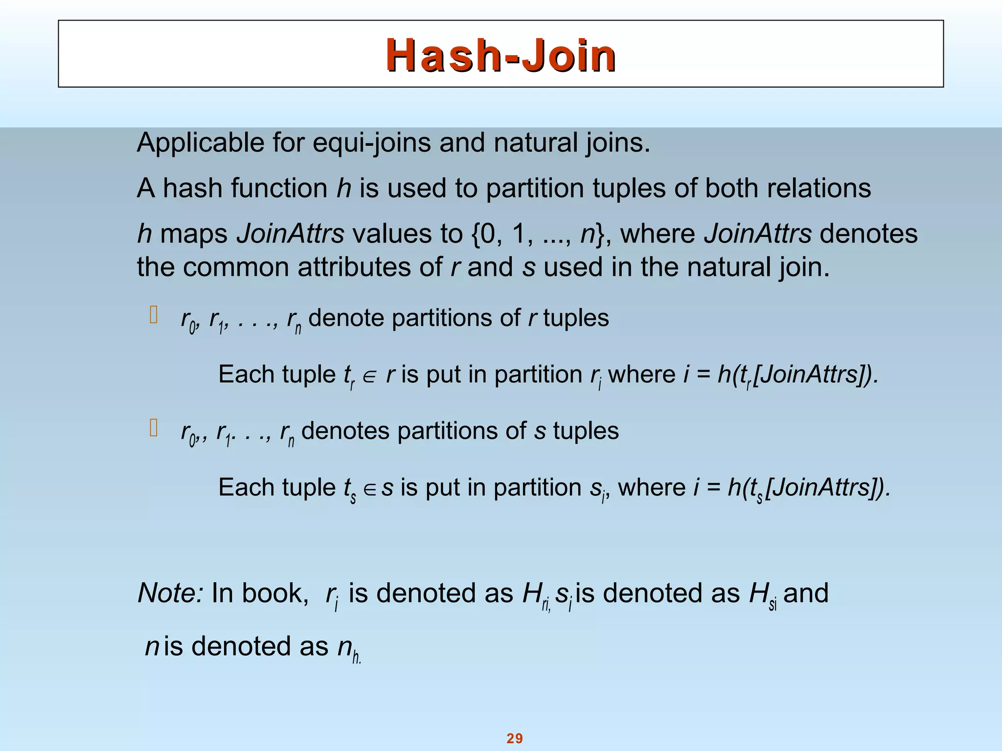 29
Hash-JoinHash-Join
Applicable for equi-joins and natural joins.
A hash function h is used to partition tuples of both relations
h maps JoinAttrs values to {0, 1, ..., n}, where JoinAttrs denotes
the common attributes of r and s used in the natural join.
 r0, r1, . . ., rn denote partitions of r tuples
Each tuple tr ∈ r is put in partition ri where i = h(tr[JoinAttrs]).
 r0,, r1. . ., rn denotes partitions of s tuples
Each tuple ts ∈s is put in partition si, where i = h(ts[JoinAttrs]).
Note: In book, ri is denoted as Hri, si is denoted as Hsi and
nis denoted as nh.
 
