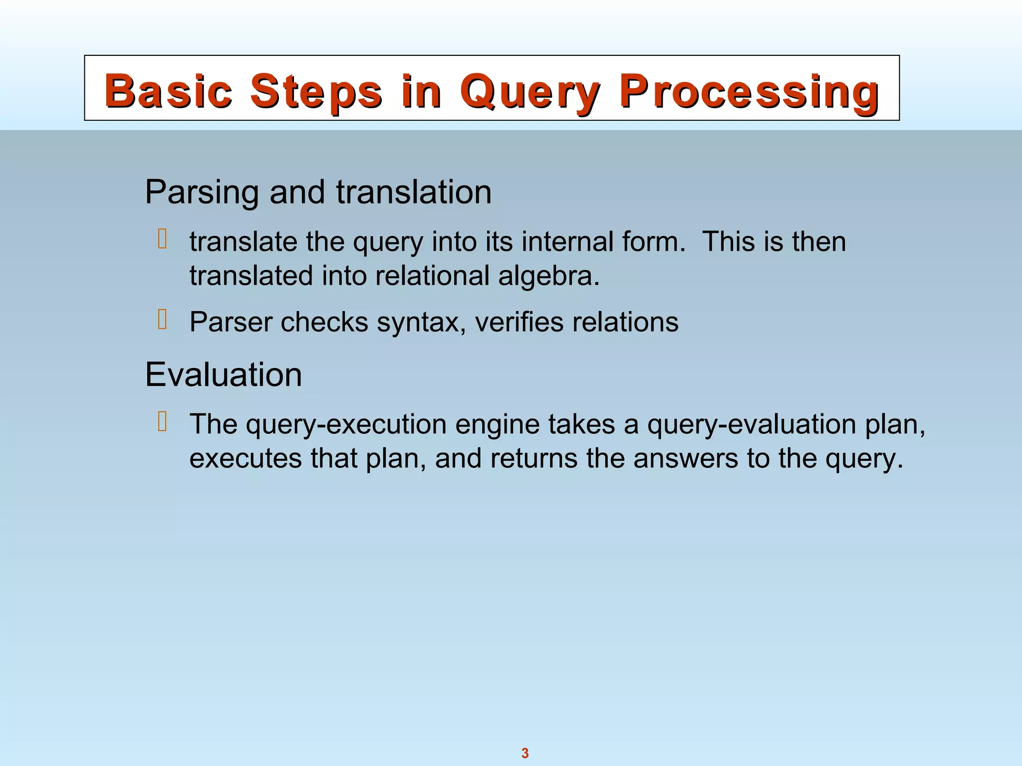3
Basic Steps in Query ProcessingBasic Steps in Query Processing
Parsing and translation
 translate the query into its internal form. This is then
translated into relational algebra.
 Parser checks syntax, verifies relations
Evaluation
 The query-execution engine takes a query-evaluation plan,
executes that plan, and returns the answers to the query.
 