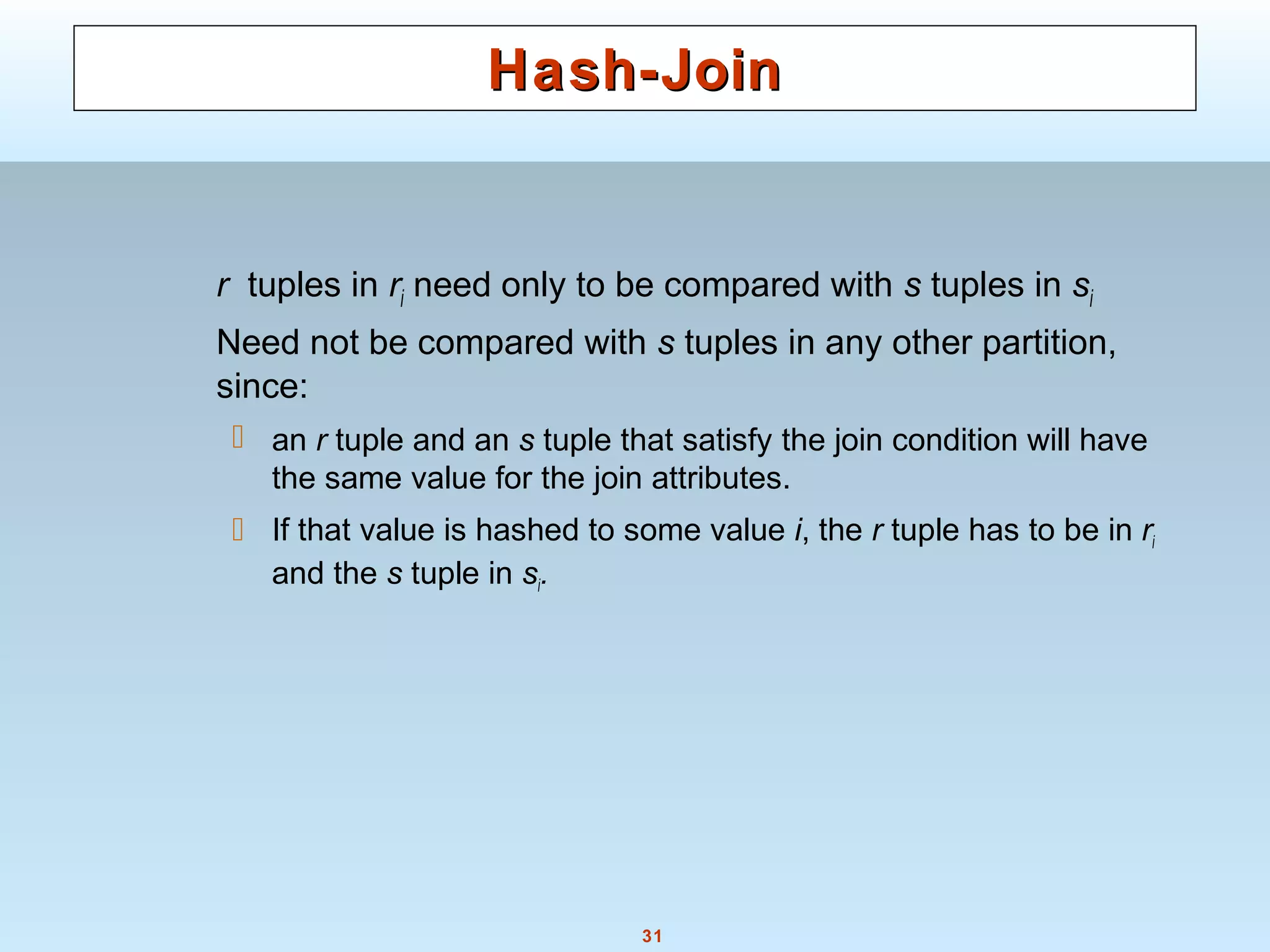 31
Hash-JoinHash-Join
r tuples in ri need only to be compared with s tuples in si
Need not be compared with s tuples in any other partition,
since:
 an r tuple and an s tuple that satisfy the join condition will have
the same value for the join attributes.
 If that value is hashed to some value i, the r tuple has to be in ri
and the s tuple in si.
 