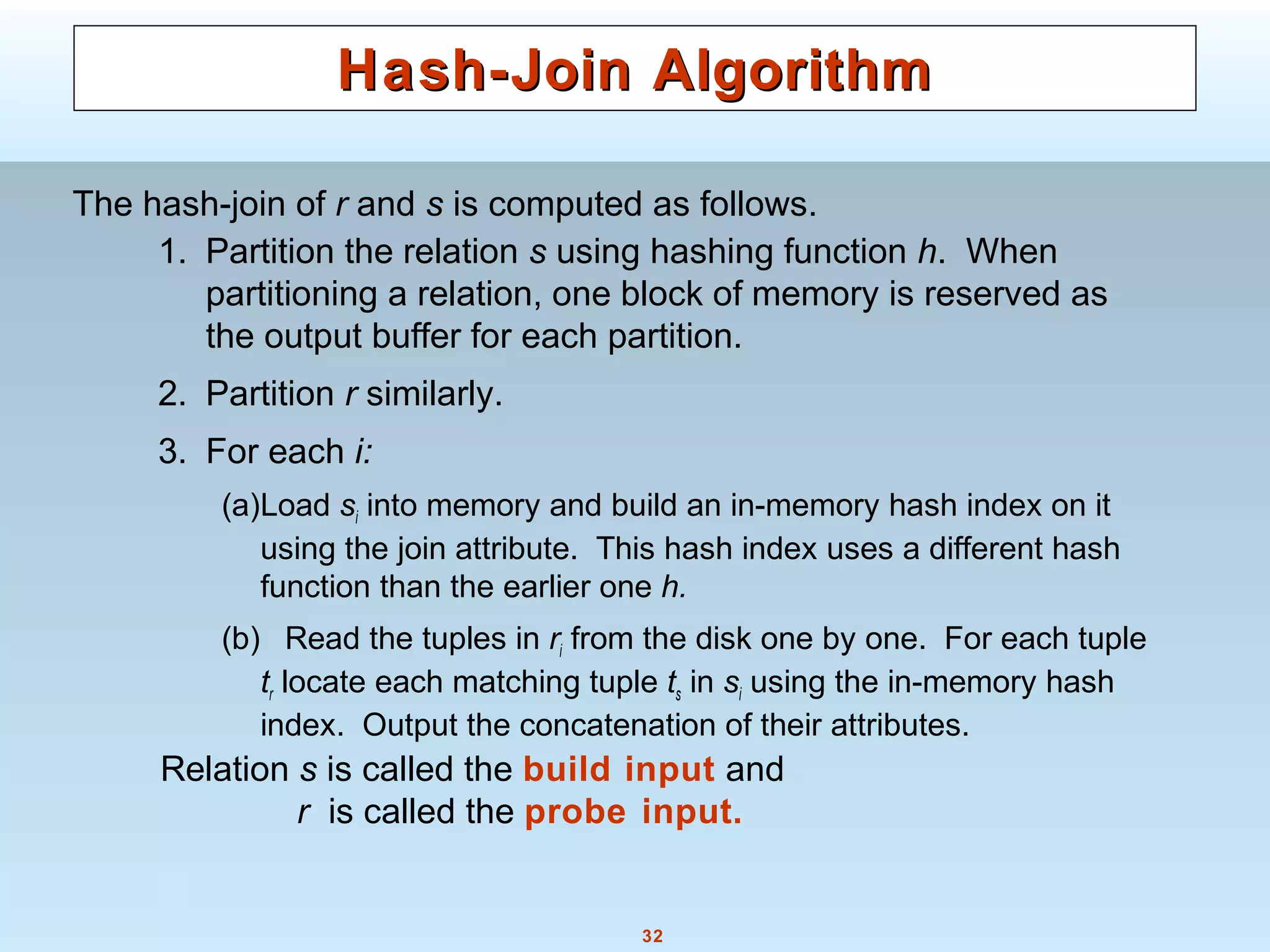32
Hash-Join AlgorithmHash-Join Algorithm
1. Partition the relation s using hashing function h. When
partitioning a relation, one block of memory is reserved as
the output buffer for each partition.
2. Partition r similarly.
3. For each i:
(a)Load si into memory and build an in-memory hash index on it
using the join attribute. This hash index uses a different hash
function than the earlier one h.
(b) Read the tuples in ri from the disk one by one. For each tuple
tr locate each matching tuple ts in si using the in-memory hash
index. Output the concatenation of their attributes.
The hash-join of r and s is computed as follows.
Relation s is called the build input and
r is called the probe input.
 
