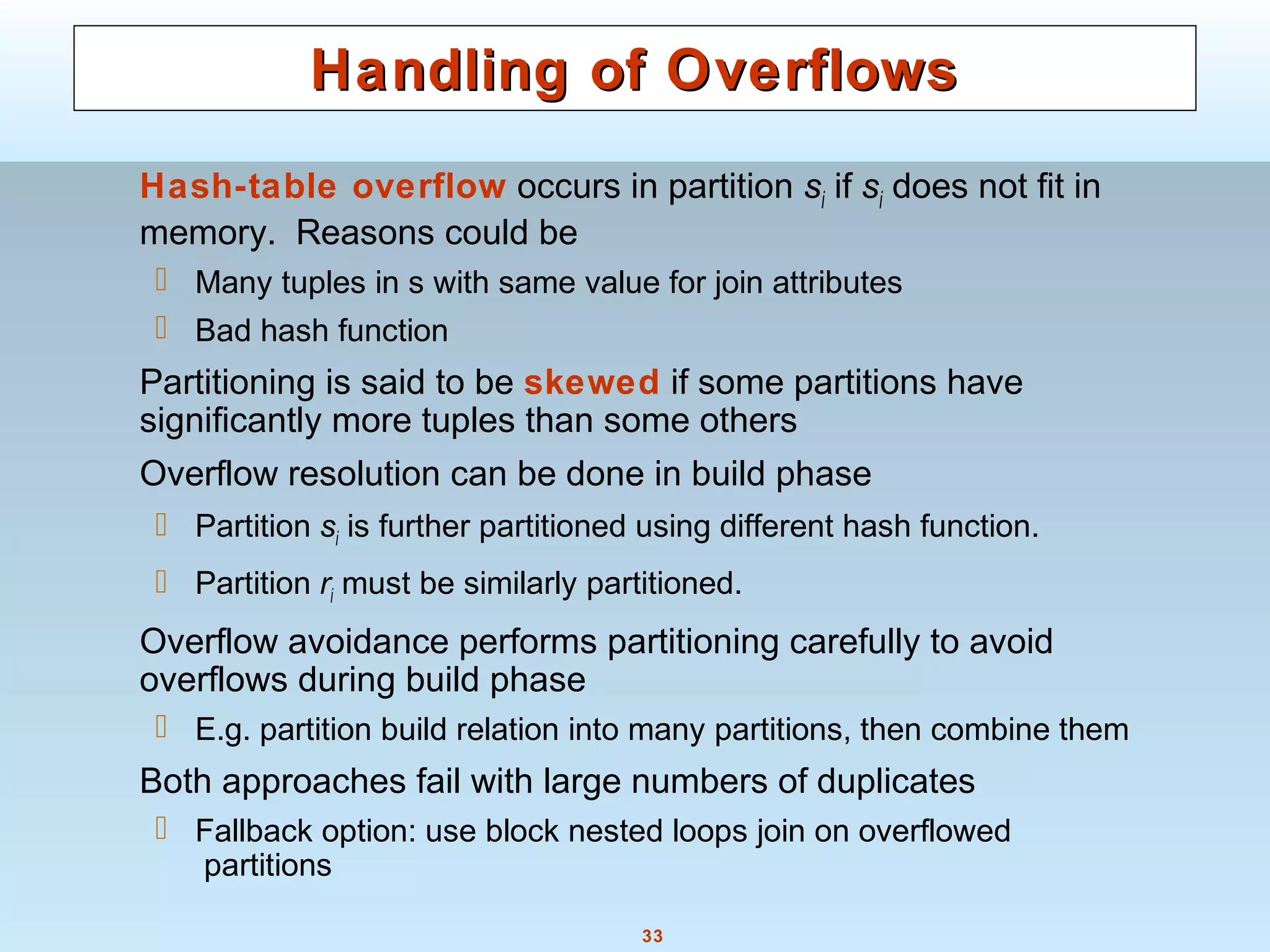 33
Handling of OverflowsHandling of Overflows
Hash-table overflow occurs in partition si if si does not fit in
memory. Reasons could be
 Many tuples in s with same value for join attributes
 Bad hash function
Partitioning is said to be skewed if some partitions have
significantly more tuples than some others
Overflow resolution can be done in build phase
 Partition si is further partitioned using different hash function.
 Partition ri must be similarly partitioned.
Overflow avoidance performs partitioning carefully to avoid
overflows during build phase
 E.g. partition build relation into many partitions, then combine them
Both approaches fail with large numbers of duplicates
 Fallback option: use block nested loops join on overflowed
partitions
 