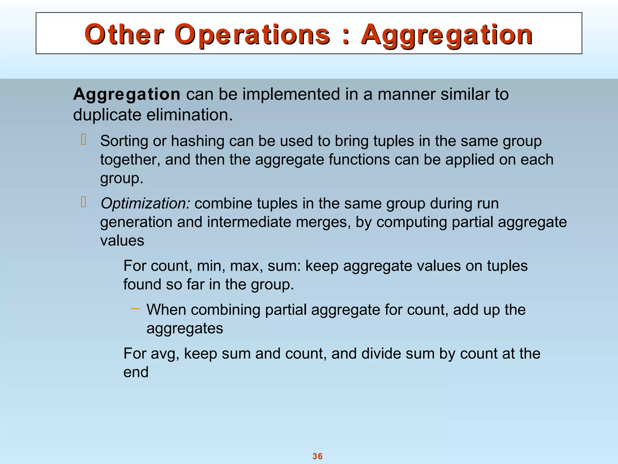 36
Other Operations : AggregationOther Operations : Aggregation
Aggregation can be implemented in a manner similar to
duplicate elimination.
 Sorting or hashing can be used to bring tuples in the same group
together, and then the aggregate functions can be applied on each
group.
 Optimization: combine tuples in the same group during run
generation and intermediate merges, by computing partial aggregate
values
For count, min, max, sum: keep aggregate values on tuples
found so far in the group.
– When combining partial aggregate for count, add up the
aggregates
For avg, keep sum and count, and divide sum by count at the
end
 