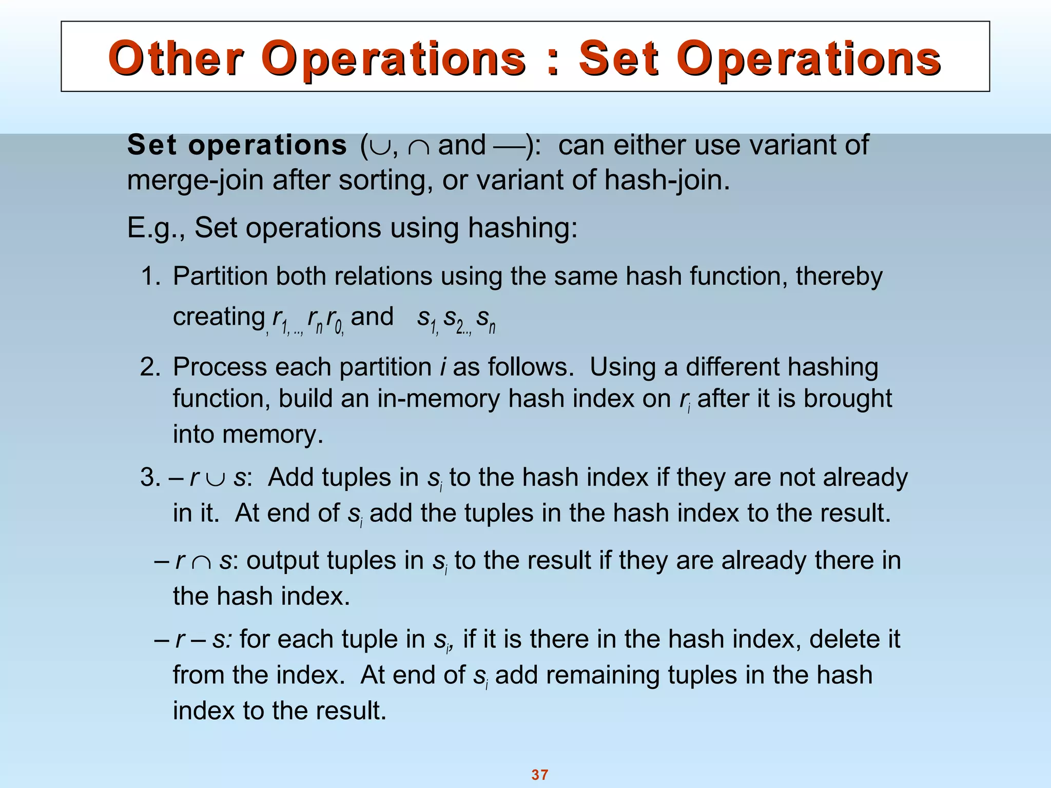 37
Other Operations : Set OperationsOther Operations : Set Operations
Set operations (∪, ∩ and ): can either use variant of
merge-join after sorting, or variant of hash-join.
E.g., Set operations using hashing:
1. Partition both relations using the same hash function, thereby
creating,r1, .., rn r0, and s1, s2.., sn
2. Process each partition i as follows. Using a different hashing
function, build an in-memory hash index on ri after it is brought
into memory.
3. – r ∪ s: Add tuples in si to the hash index if they are not already
in it. At end of si add the tuples in the hash index to the result.
– r ∩ s: output tuples in si to the result if they are already there in
the hash index.
– r – s: for each tuple in si, if it is there in the hash index, delete it
from the index. At end of si add remaining tuples in the hash
index to the result.
 