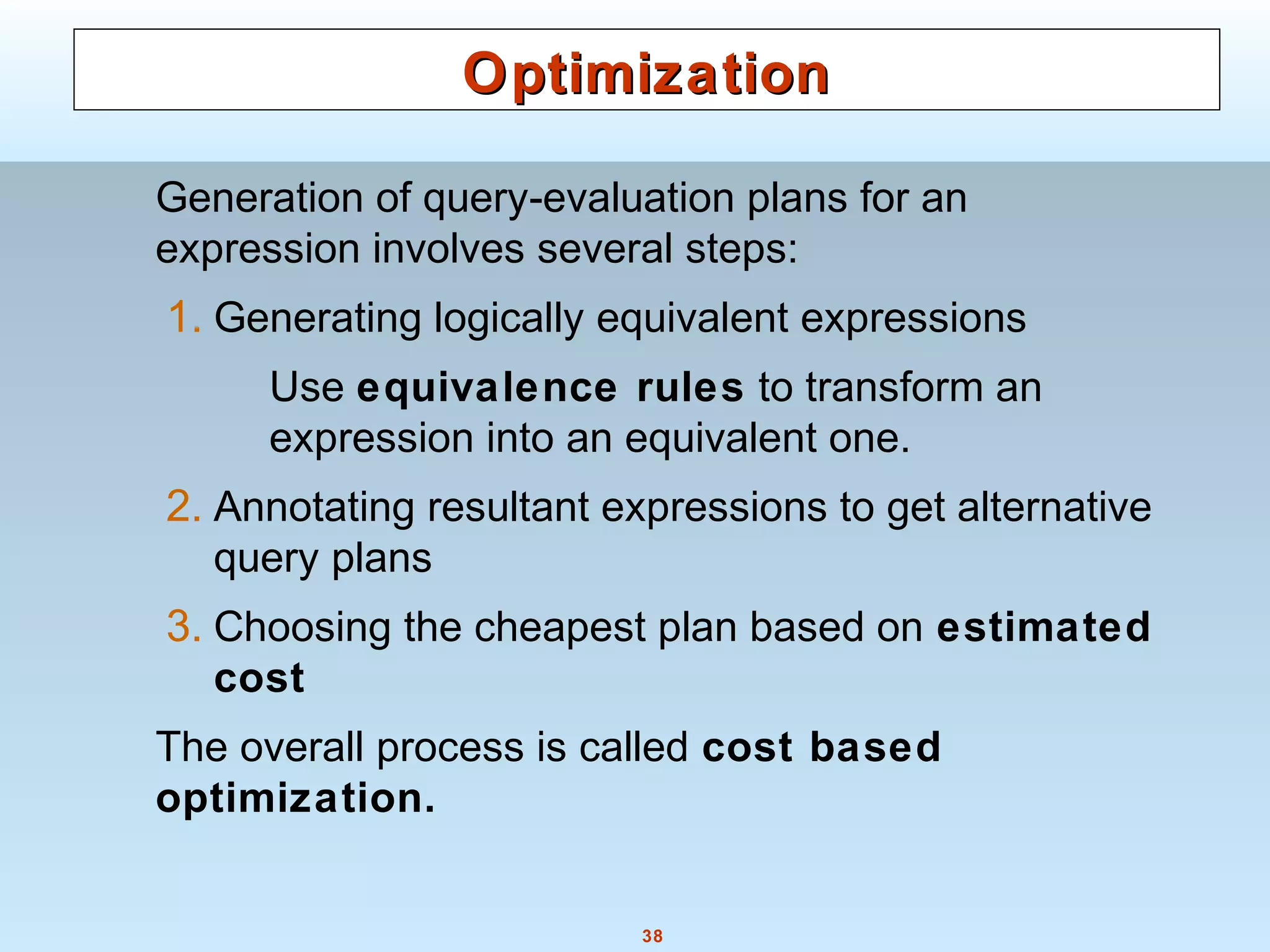 38
OptimizationOptimization
Generation of query-evaluation plans for an
expression involves several steps:
1. Generating logically equivalent expressions
Use equivalence rules to transform an
expression into an equivalent one.
2. Annotating resultant expressions to get alternative
query plans
3. Choosing the cheapest plan based on estimated
cost
The overall process is called cost based
optimization.
 