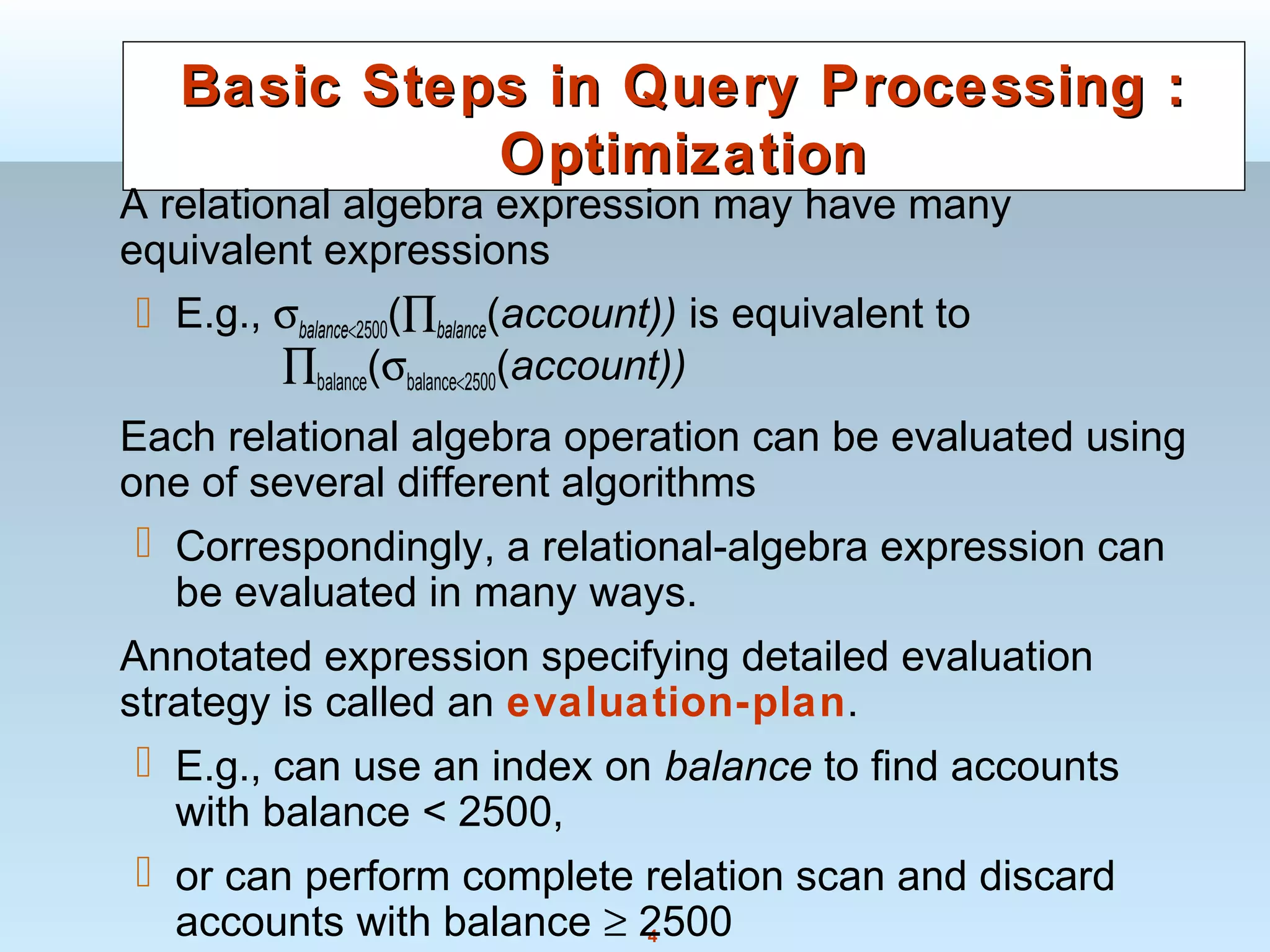 4
Basic Steps in Query Processing :Basic Steps in Query Processing :
OptimizationOptimization
A relational algebra expression may have many
equivalent expressions
 E.g., σbalance<2500(∏balance(account)) is equivalent to
∏balance(σbalance<2500(account))
Each relational algebra operation can be evaluated using
one of several different algorithms
 Correspondingly, a relational-algebra expression can
be evaluated in many ways.
Annotated expression specifying detailed evaluation
strategy is called an evaluation-plan.
 E.g., can use an index on balance to find accounts
with balance < 2500,
 or can perform complete relation scan and discard
accounts with balance ≥ 2500
 