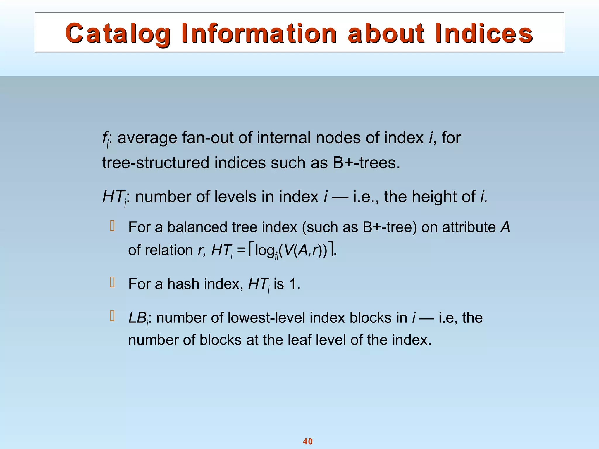 40
Catalog Information about IndicesCatalog Information about Indices
fi: average fan-out of internal nodes of index i, for
tree-structured indices such as B+-trees.
HTi: number of levels in index i — i.e., the height of i.
 For a balanced tree index (such as B+-tree) on attribute A
of relation r, HTi = logfi(V(A,r)).
 For a hash index, HTi is 1.
 LBi: number of lowest-level index blocks in i — i.e, the
number of blocks at the leaf level of the index.
 