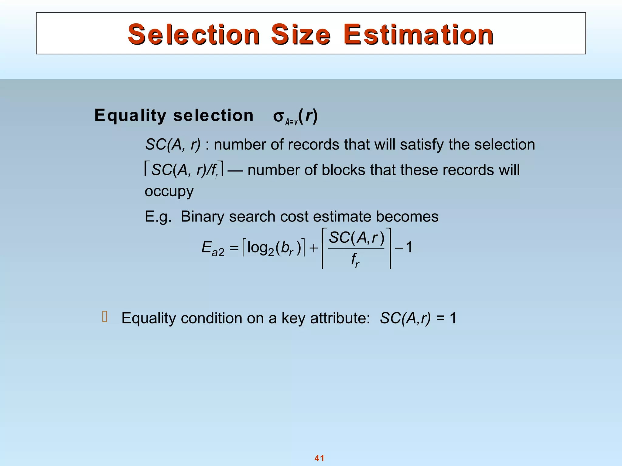 41
Selection Size EstimationSelection Size Estimation
Equality selection σA=v(r)
SC(A, r) : number of records that will satisfy the selection
SC(A, r)/fr — number of blocks that these records will
occupy
E.g. Binary search cost estimate becomes
 Equality condition on a key attribute: SC(A,r) = 1
  1
),(
)(log22 −





+=
r
ra
f
rASC
bE
 