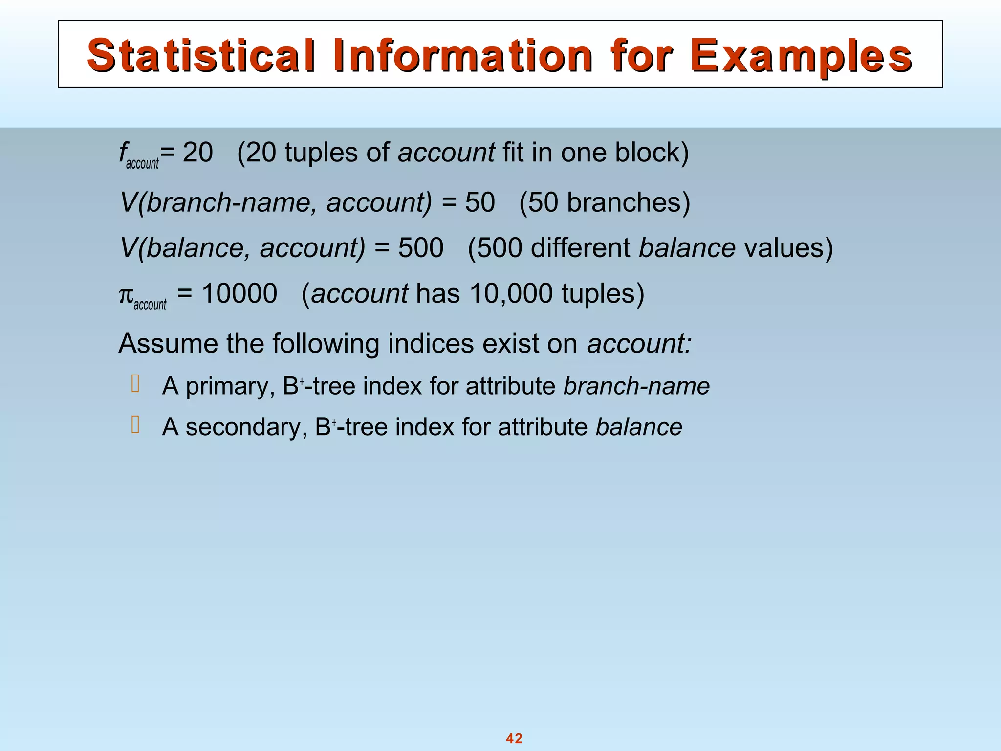 42
Statistical Information for ExamplesStatistical Information for Examples
faccount= 20 (20 tuples of account fit in one block)
V(branch-name, account) = 50 (50 branches)
V(balance, account) = 500 (500 different balance values)
πaccount = 10000 (account has 10,000 tuples)
Assume the following indices exist on account:
 A primary, B+
-tree index for attribute branch-name
 A secondary, B+
-tree index for attribute balance
 