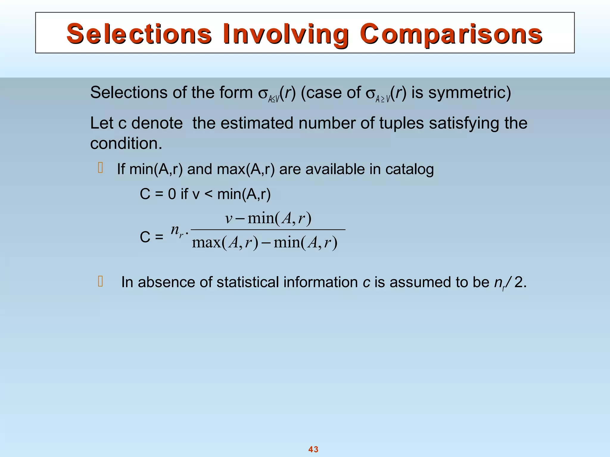 43
Selections Involving ComparisonsSelections Involving Comparisons
Selections of the form σA≤V(r) (case of σA ≥ V(r) is symmetric)
Let c denote the estimated number of tuples satisfying the
condition.
 If min(A,r) and max(A,r) are available in catalog
C = 0 if v < min(A,r)
C =
 In absence of statistical information c is assumed to be nr / 2.
),min(),max(
),min(
.
rArA
rAv
nr
−
−
 