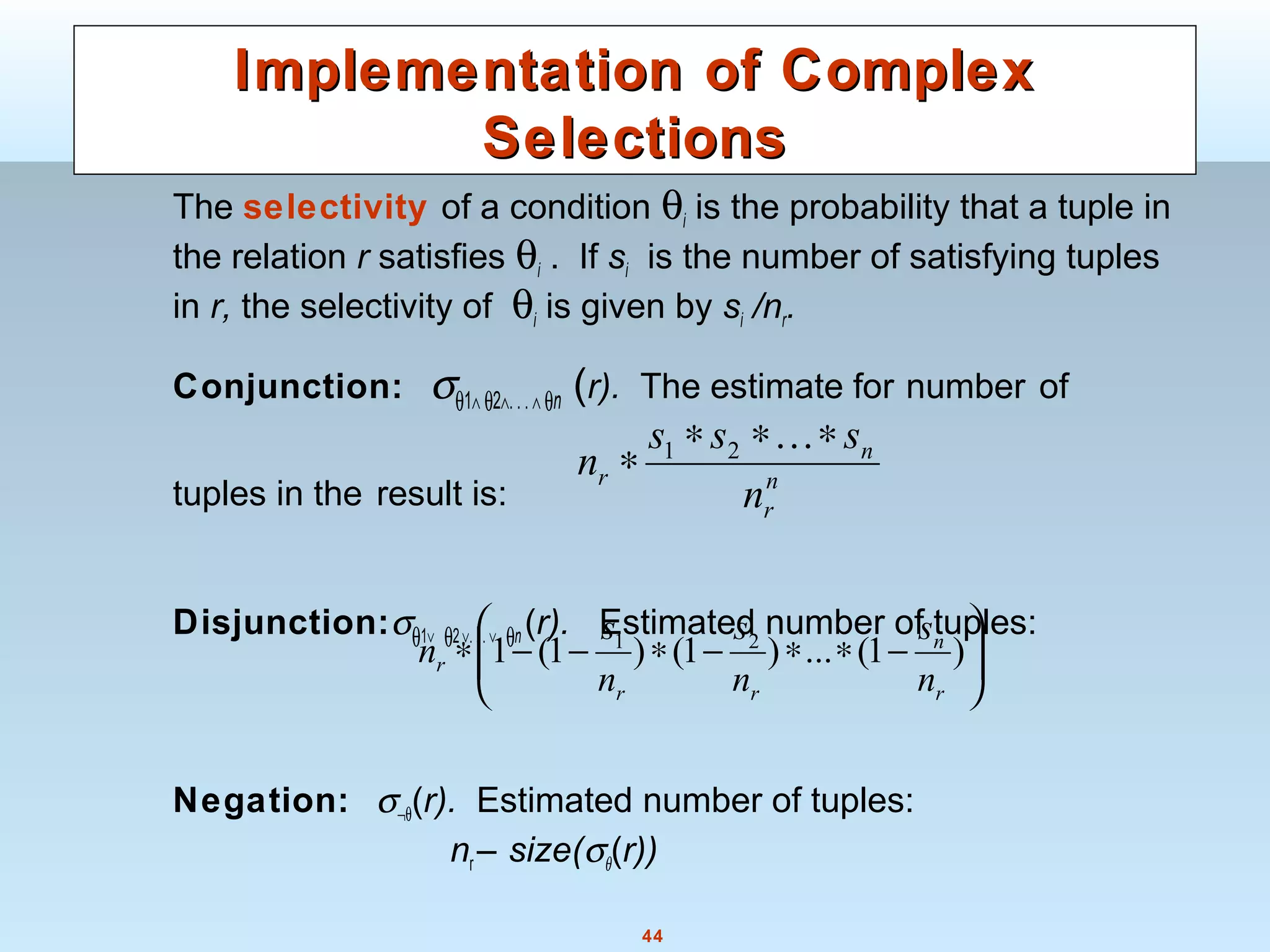 44
Implementation of ComplexImplementation of Complex
SelectionsSelections
The selectivity of a condition θi is the probability that a tuple in
the relation r satisfies θi . If si is the number of satisfying tuples
in r, the selectivity of θi is given by si /nr.
Conjunction: σθ1∧ θ2∧.. .∧ θn (r). The estimate for number of
tuples in the result is:
Disjunction:σθ1∨ θ2∨. . . ∨ θn (r). Estimated number of tuples:
Negation: σ¬θ(r). Estimated number of tuples:
nr – size(σθ(r))
n
r
n
r
n
sss
n
∗∗∗
∗
...21






−∗∗−∗−−∗ )1(...)1()1(1 21
r
n
rr
r
n
s
n
s
n
s
n
 